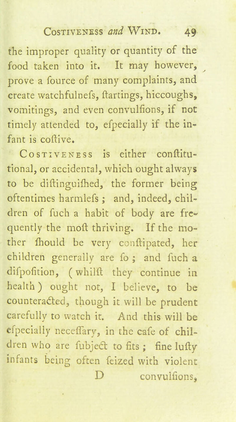 the improper quality or quantity of the food taken into it. It may however, prove a fource of many complaints, and create watchfulnefs, ftartings, hiccoughs, vomitings, and even convulfions, if not timely attended to, efpecially if the in- fant is coftive, CosTivENESS is cithet conftitu- tional, or accidental, which ought always to be diftinguilhed, the former being oftentimes harmlefs; and, Indeed, chil- dren of fuch a habit of body are fre- quently the moft thriving. If the mo- ther Ihould be very conftipated, her children generally are fo ; and fuch a difpofition, (whilft they continue in health) ought not, I believe, to be counteraded, though it will be prudent carefully to watch it. And this will be efpecially necefTary, in the cafe of chil- dren who are fubjed: to fits; fine lufty infants being often feized with violent D convulfions,