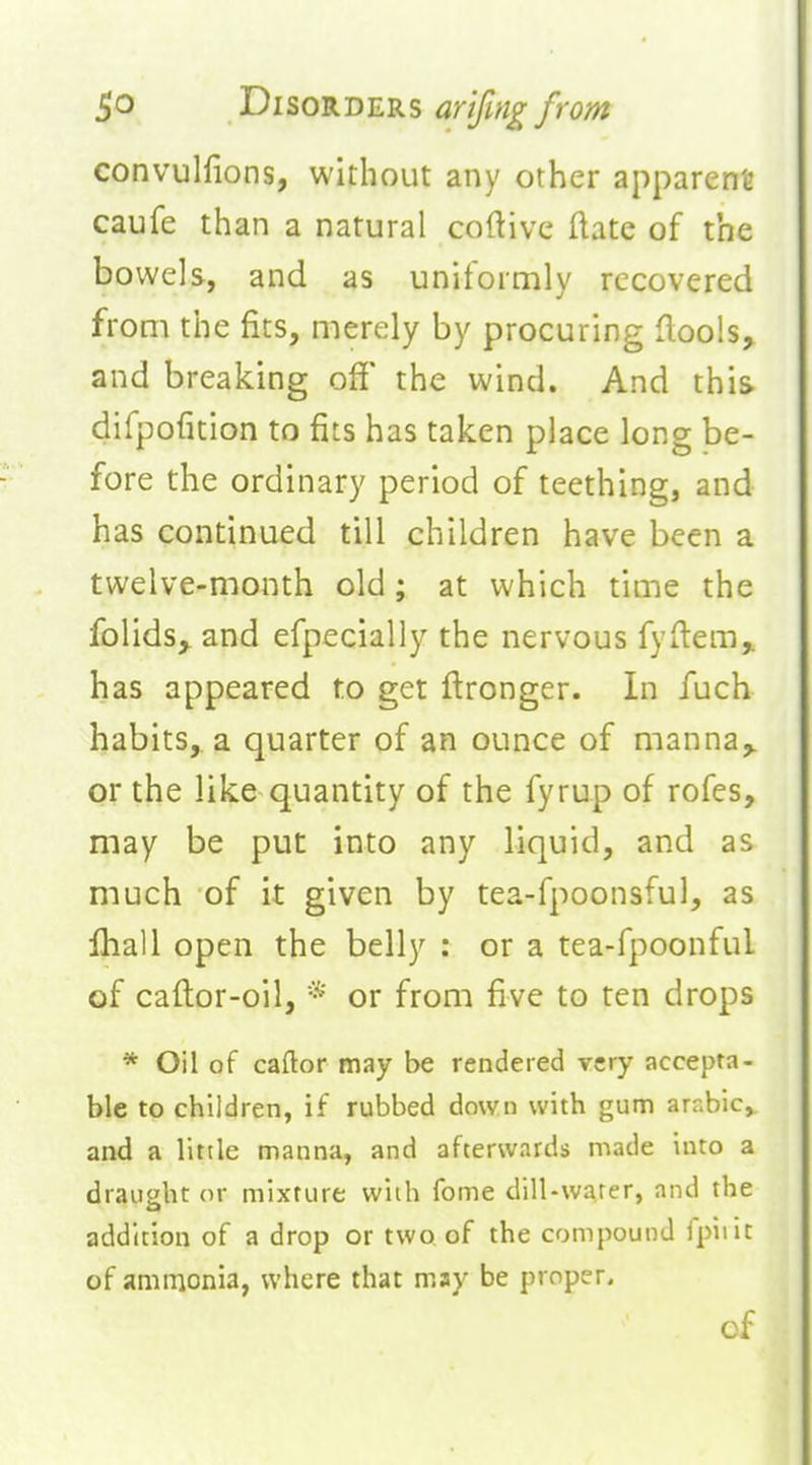 convulfions, without any other apparent caufe than a natural coftive flate of the bowels, and as uniformly recovered from the fits, merely by procuring flools, and breaking off the wind. And this difpofition to fits has taken place long be- fore the ordinary period of teething, and has continued till children have been a twelve-month old; at which time the folids^ and efpecially the nervous fyflem,. has appeared to get ftronger. In fuch habits,, a quarter of an ounce of manna,, or the like quantity of the fyrup of rofes, may be put into any liquid, and as much of it given by tea-fpoonsful, as ihall open the belly : or a tea-fpoonful of caftor-oil, * or from five to ten drops * Oil of caftor may be rendered very accepta- ble to children, if rubbed down with gum arnbic, and a little manna, and afterwards made into a draught or mixture with fome dill-water, and the addition of a drop or two of the compound fpiiit of aminonia, where that may be proper. of