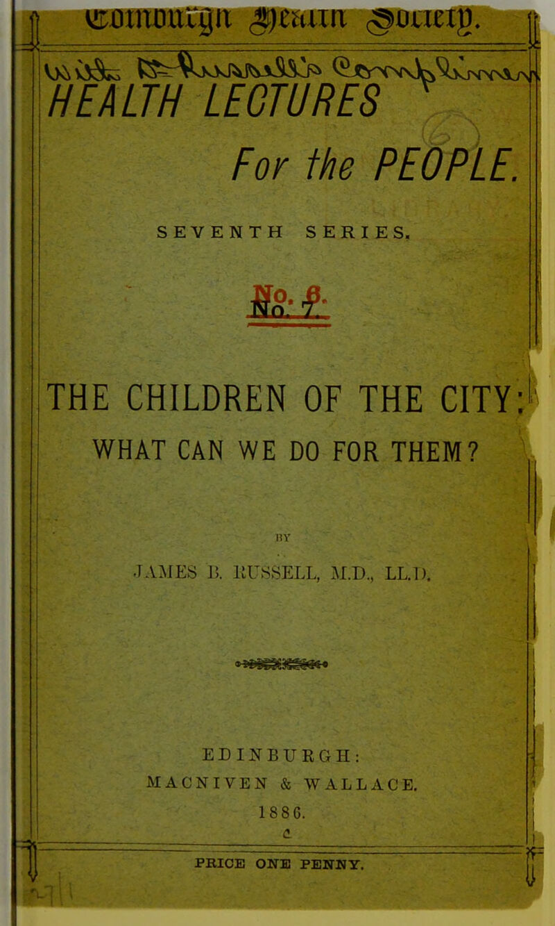 ■HEALTH LECTURES For the PEOPLE. SEVENTH SERIES, THE CHILDREN OF THE CITY: WHAT CAN WE DO FOR THEM? nv JAMES B. IIUSSELL, M.D., LLJ). ED IN B U K G H : MACNIVEN & WALLACE. 1886. PRICE ONE PEHTNY.