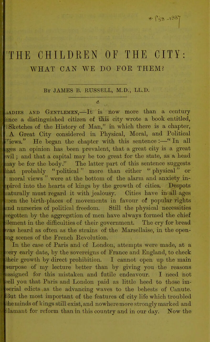 THE CHILDREN OF THE CITY: WHAT CAN WE DO FOE THEM? By JAMES B. RUSSELL, M.D., LL.D. iADiES AND Gentlemen,—It is liow move than a century uce a distinguished citizen of iHiii city wi-ote a book entitled, Sketches of the History of Man, in which there is a chapter, A Great City considered in Physical, Moral, and Political iews. He began the chapter with this sentence:— In all ues an opinion has been prevalent, that a gi-eat city is a great \ il; and that a capital may be too great for the state, as a head lay be for the body. The latter part of this sentence suggests lat probably  political more than either  physical or moral views  were at the bottom of the alarm and anxiety in- pired into the hearts of kings by the growth of cities. Despots atm-ally must regard it with jealousy. Cities have in all ages ■en the birth-places of movements in favour of popular rights nd nurseries of political freedom. StUl the physical necessities egotten by the aggregation of men have always formed the chief Icment in the difficulties of their government. The cry for bread •as heard as often as the strains of the Marsellaise, in the open- ig scenes of the French Revolution. In the case of Paris and of London, attempts were made, at a ei-y early date, by the sovereigns of France and England, to check heir growth by direct prohibition. I cannot open up the main >urpose of my lectui-e better than by giving you the reasons ssigned for this mistaken and futile endeavour. I need not I'll you that Paris and London paid as little heed to those im- perial edicts as the advancing waves to the behests of Canute, iut the most important of the features of city life which troubled he minds of kings still exist, and nowheremoi-e strongly marked and lamaut for reform than in this country and in our day. Now the