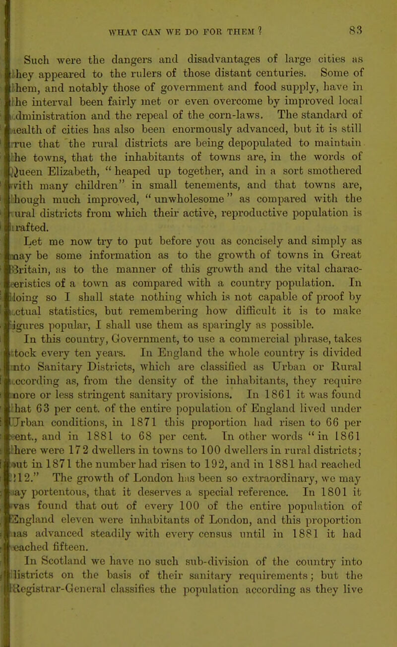 Sucli were the clangers and disadvantages of large cities as iliey appeared to the rulers of those distant centuries. Some of ihem, and notably those of government and food supply, have in ihe interval been fairly met or even overcome by improved local I dministration and the repeal of the corn-laws. The standard of i iealth of cities has also been enormously advanced, but it is still mie tiiat the rural districts are being depopulated to maintain Hie towns, that the inhabitants of towns are, in the words of JJueen Elizabeth,  heaped up together, and in a sort smothered rvith many children in small tenements, and that towns are, though much improved,  unwholesome  as compared with the iural districts from which their active, reproductive population is ii rafted. Let me now try to jDut before j'ou as concisely and simply as noay be some information as to the growth of towns in Great Britain, as to the manner of this growth and the vital charac- eeristics of a town as compared with a country population. In Idoing so I shall state nothing which is not capable of proof by iL.ctual statistics, but remembering how diificult it is to make ijgures ]iopular, I shall use them as sparingly as possible. In this country, Government, to use a commercial phrase, takes itock every ten years. In England the whole country is divided mto Sanitary Districts, which are classified as Urban or Rural iLCCording as, from the density of the inhabitants, they require more or less stringent sanitary provisions. In 1861 it was found lhat 63 per cent, of the entire population of England lived under .Trban conditions, in 1871 this proportion had risen to 66 per «ent., and in 1881 to 68 per cent. In other words in 1861 there were 172 dwellers in towns to 100 dwellers in rural districts; mut in 1871 the number had risen to 192, and in 1881 had reached .! 12. The growth of London has been so extraordinary, we may iay portentous, that it deseiwes a special reference. In 1801 it *vas found that out of every 100 of the entire popuLition of England eleven were inhabitants of London, and this proportion las advanced steadily with every census until in 1881 it had leached fifteen. In Scotland we have no such siib-division of the country into liistricts on the basis of their sanitary requirements; bvit the Registrar-General classifies the population according as they live