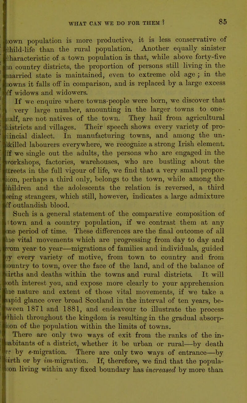 ovra population is more productive, it is less conservative of Ihild-life than the iniral population. Another equally sinister liaracteristic of a town population is that, while above forty-five ii country districts, the proportion of persons still living in the aarried state is maintained, even to extreme old age ; in the owns it falls off in compai'ison, and is replaced by a large excess :'f widows and widowers. If we enquire where towns-people were born, we discover that j very large number, amounting in the larger towns to one- : i 1 alf, are not natives of the town. They hail from agricultural ' I r istricts and villages. Their speech shows every variety of pro- ■ ji ; incial dialect. In maniifacturing towns, and among the un- kkUled labourers everywhere, we recognize a strong Irish element if we single out the adults, the persons who are engaged in the .v^orksliops, factories, warehouses, who ai-e bustling about the Ttreeta in the full vigour of life, we find that a very small propor- iiion, perhaps a third only, belongs to the town, while among the lihildren and the adolescents the relation is reversed, a third it'eing strangers, which still, however, indicates a large admixture ff outlandish blood. Such is a general statement of the comparative composition of ; town and a country population, if we contrast them at any me period of time. These differences are the final outcome of all liie vital movements which are progressing from day to day and rcom year to year—migrations of families and individuals, guided vy every variety of motive, from town to country and from oDuntry to town, over the face of the land, and of the balance of Lirths and deaths within the towns and rural districts. It will ooth interest you, and expose more clearly to your apprehension Ine nature and extent of those A'ital movements, if we take a : ipid glance over broad Scotland in the interval of ten years, be- T.veen 1871 and 1881, and endeavour to illustrate the process '■>hich throughout the kingdom is resulting in the gradual absorp- li'.on of the population within the limits of towns, j There are only two ways of exit from the ranks of the in- ,1 abitanta of a district, whether it be urban or iiiral—by death 'Irr by c-migration. There are only two ways of entrance—by ■irth or by iTO-migration. If, therefore, we find that the popula- loon living within any fixed boundary has increased by more than
