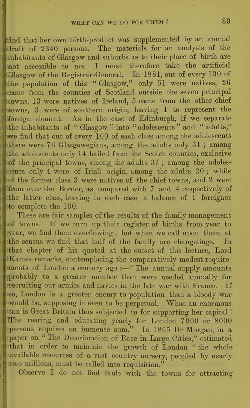 ind tliat her own birth-procluct was supplemented by an annual , Iraft of 2340 persons. The materials for an analysis of the linhabitants of Glasgow and suburbs as to their place of birth are mot accessible to me. I must therefore take the artificial • Glasgow of the Registrar-General. In 1881, out of every 100 of tbhe population of this Glasgow, only 51 were natives, 26 ccame from the counties of Scotland outside the seven principal Uiowns, 13 were natives of Ireland, 5 came from the other chief ttowns, 3 were of southern origin, leaving 1 to represent the {foreign element. As in the case of Edinburgh, if we separate tthe inhabitants of  Glasgow  into  adolescents  and  adults, we find that out of every 100 of each class among the adolescents tthere were 76 Glasgowegians, among the adulbs only 31 ; among tthe adolescents only 14 hailed from the Scotch counties, exclusive (Tof the principal towns, among the adults 37 ; among the adoles- ooents only 4 were of Irisli origin, among the adults 20 ; while 'X>f the former class 3 were natives of the chief towns, and 2 were tfrom over the Border, as compared with 7 and 4 respectively of tthe latter class, leaving in each case a balance of 1 foreigner tto complete the 100. These are fair samples of the results of the family management 'of towns. If we turn up their register of births from year to }year, we find them overflowing; but when we call upon them at :the census we find that half of the family are changelings. In rthat chapter of his quoted at the outset of this lecture. Lord JKames remarks, contemplating the comparatively modest require- iments of London a century ago :— The annixal supply amounts iprobably to a greater number than were needed annually for irecruiting our armies and navies in the late war with France. If -so, Londoit is a gi-eater enemy to population than a bloody war iwould be, supposing it even to be perpetual. What an enormous 'tax is Great Britain thus subjected to for supporting her capital ! TThe rearing and educating yearly for London 7000 or 8000 ipei-sons requires an immense sum. In 18G5 Dr Morgan, in a ipaper on  The Deterioration of Race in Large Cities, estimated 'that in order to maintain the growth of London  the whole 'available resources of a vast country nursery, peopled by nearly two millions, must be called into requisition. Observe I do not fixid fault with the towns for attracting