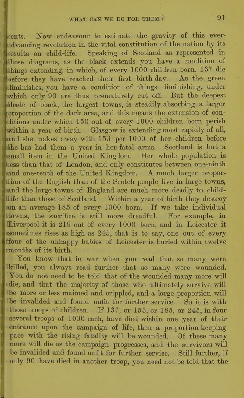 Ients. Now endeavour to estimate the gravity of this ever- ladvancing revohition in the vital constitution of the nation by its results on child-life. Speaking of Scotland as represented in Ihose diagrams, as the black extends you have a condition of hhings extending, in which, of every 1000 childi-en born, 137 die >oefore they have reached their fii-st birth-day. As the green liminishes, you have a condition of things diminishiag, under \hich only 90 are thus prematurely cut off. But the deepest t-ihade of black, the largest towns, is steadily absorbing a larger )roportion of the dark area, and this means the extension of con- litions under which 150 out of every 1000 children born perish .vithin a year of birth. Glasgow is extending most rapidly of all, ,md she makes away with 153 per 1000 of her children before 'she has had them a year iu her fatal ai'ms. Scotland is but a i ^mall item in the United Kingdom. Her whole population is less than that of London, and only constitutes between one-ninth and one-tenth of the United Kingdom. A much larger propor- ; tion of the English than of the Scotch people live in large towns, and the large towns of England are much more deadly to child- i; life than those of Scotland. Within a year of birth they destroy on an average 185 of every 1000 born. If we take individual li towns, the saci'ifice is still more dreadful. For example, in i Liverpool it is 219 out of every 1000 born, and in Leicester it ii-sometimes rises as high as 245, that is to say, one out of every III fotir of the unhappy babies of Leicester is buried within twelve j months of its birth. I You know that in war when you read that so many were i) killed, you always read further that so many were wounded, j You do not need to be told that of the wounded many moi-e will f| die, and that the majority of those who ultimately sux-vive wUl »j be more or less maimed and crippled, and a large pi'oportion will be invalided and found unfit for further service. So it is with ' those troops of children. If 137, or 153, or 185, or 245, in four several troops of 1000 each, have died within one year of their I entrance upon the campaign of life, then a proportion keeping I pace with the rising fatality will be wounded. Of these many I more will die as the campaign progresses, and the survivors will I 1)6 invalided and found unfit for further service. Still further, if only 90 have died in another troop, jou need not be told that the