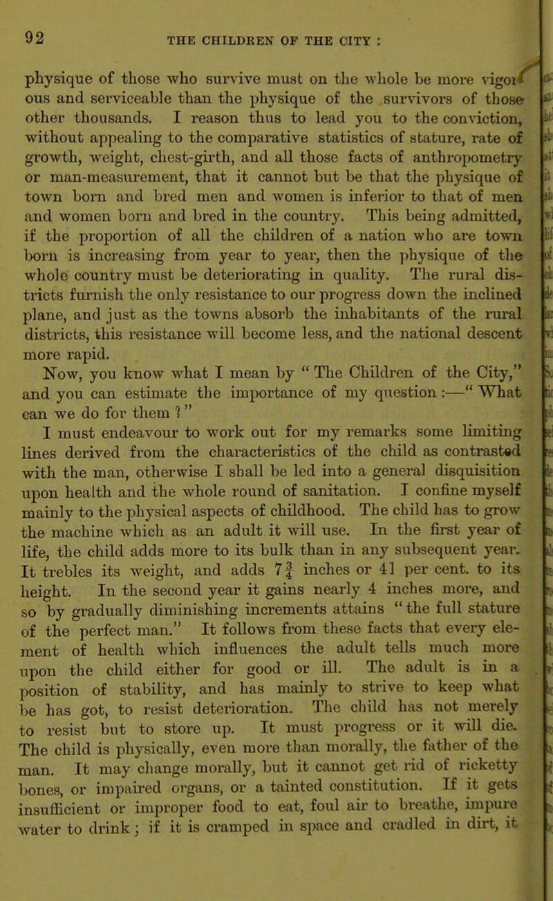 pliysique of those who survive must on the whole be more vigoi* ous and serviceable than the physique of the survivors of those other thousands. I reason thus to lead you to the conviction, without appealing to the comparative statistics of stature, rate of growth, weight, chest-girth, and all those facts of anthropometry or man-measurement, that it cannot but be that the physique of town bom and bred men and women is inferior to that of men and women born and bred in the coimtry. This being admitted, if the proportion of all the children of a nation who are town born is increasing from year to year, then the physique of the whole country must be deteriorating in quality. The rui-al dis- tricts furnish the only resistance to our progress down the inclined plane, and just as the towns absorb the inhabitants of the rui'al districts, this resistance will become less, and the national descent more rapid. Now, you know what I mean by  The Children of the City, and you can estimate the importance of my question :— What can we do for them 1 I must endeavour to work out for my remarks some limiting lines derived from the characteristics of the child as contrast«d with the man, otherwise I shall be led into a general disquisition upon health and the whole round of sanitation. I confine myself mainly to the physical aspects of childhood. The child has to grow the machine whicli as an adult it will use. In the first year of life, the child adds more to its bulk than in any subsequent year. It trebles its weight, and adds 7f inches or 41 per cent, to its height. In the second year it gains nearly 4 inches more, and so by gi-adually diminishing increments attains  the full stature of the perfect man. It follows from these facts that every ele- ment of health which influences the adult tells much more upon the child either for good or ill. The adult is in a position of stability, and has mainly to strive to keep what be has got, to resist deterioration. The cliild has not merely to resist but to store up. It must progress or it will die. The child is physically, even more than moi-ally, the father of the man. It may change morally, but it camiot get rid of ricketty bones, or impaired organs, or a tainted constitution. If it gets insuflicient or improper food to eat, foul air to breathe, impure water to drink; if it is cramped h\ space and cradled in dirt, it