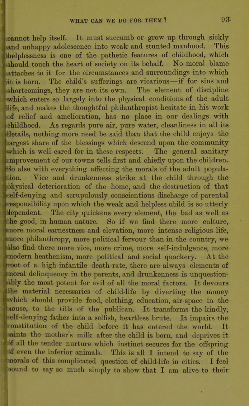 ■aimot help itself. It must succumb or gi-ow up through sickly md unhappy adolescence into weak and stunted manhood. This helplessness is one of the pathetic features of childhood, which should touch the heart of society on its behalf. No moral blame ittaches to it for the circumstances and surroundings into which it is bom. The child's sufferings are ^acarious—if for sins and shortcomings, they are not its own. The element of discipline which entei-s so largely into the physical conditions of the adult ife, and makes the thoughtful philanthropist hesitate in his work lof relief and amelioration, has no place in our dealings with Hhildhood. As regards pure air, pure water, cleanliness in all its letails, nothing more need be said than that the child enjoys the- irgest share of the blessings which descend upon the community liich is well cared for in these i-espects. The general sanitary 1 iprovement of our towns tells first and chiefly upon the children. also with everything affecting the morals of the adult popula- ion. Vice and drunkenness strike at the child through the •hysical deterioration of the home, and the destruction of that •If-denying and scrupulously conscientious discharge of parental sponsibility upon which the weak and helpless child is so utterly Impendent. The city quickens eveiy element, the bad as well as he good, in human nature. So if we find there more culture, tore moral earnestness and elevation, more intense religious life, Hire philanthropy, more political fervour than in the country, we Uo find there more vice, more crime, more self-indulgence, more lodem heathenism, more political and social quackery. At the oot of a high infantile death-rate, there are always elements of noral delinquency in the parents, and drunkenness is unquestion- bly the most potent for evil of all the moral factors. It devours lie material necessaries of child-life by diverting the money vliich should provide food, clothing, education, air-space in the louse, to the tills of the publican. It transforms the kindly, elf-denying father into a selfish, heartless brute. It impairs the oustitution of the child before it has entered the world. It lints the mother's milk after the child is bom, and deprives it ■f all tlie tender nurture which instinct secures for the offspring if even the inferior animals. This is all I intend to say of the iiorals of this complicated question of child-life in cities. I feel . lound to say so much simply to show that I am alive to their