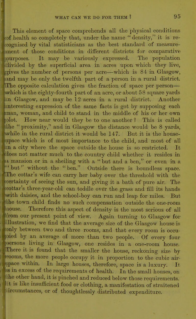 This element of space compreliends all the physical conditions health so completely that, nnder the name density, it is re- )gnised by vital statisticians as the best standai'd of measure- iient of those conditions in different districts for comparative mrposes. It may be variously expressed. The population livided by the superficial area in acres upon which they live, ,dves the number of persons per acre—which is 84 in Glasgow, md may be only the twelfth part of a person in a rural district. phe opposite calculation gives the fraction of space per person— .vhich is the eighty-fourth part of an acre, or about 58 square yards 11 Glasgow, and may be 12 acres in a rui-al district. Another nteresting expression of the same facts is got by supposing each nan, woman, and child to stand in the middle of his or her own ilot. How near would they be to one another 1 This is called lie proximity, and in Glasgow the distance would be 8 yards, vhile in the rural district it would be 147. But it is the house- qiace which is of most importance to the child, and most of all n a city where the space outside the house is so restricted. It lies not matter much to the country child whether it resides in i mansion or in a shelling with a but and a ben, or even in a • but without the  ben. Outside there is boundless space. The cottar's wife can carry her baby over the threshold with the ■n-tainty of seeing the sun, and giving it a bath of pure air. The ottar's three-year-old can toddle over the grass and fill its hands .vith daisies, and the school-boy can run and leap for miles. But he town child finds no such compensation outside the one-room louse. Therefore this aspect of density is the most serious of all rom our present point of view. Again turning to Glasgow for 1 lustration, we find that the average size of the Glasgow house is )nly between two and three rooms, and that every room is occu- lied by an average of more than two people. Of every four •orsons living in Glasgow, one resides in a one-room house, riiere it is found that the smaller the house, reckoning size by ooms, the more people occupy it in proportion to the cubic air- liace within. In large houses, therefore, space is a luxury. It s in excess of the requirements of health. In the small houses, on he other hand, it is pinched and reduced below those requireinents. , git is like insufficient food or clothing, a manifestation of straitened liircumstances, or of thoughtlessly distributed expenditure.