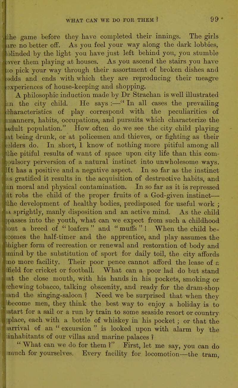 he game before they have completed their innings. The girls re no better off. As you feel your way along the dax-k lobbies, 'linded by the light you have jiist left behind you, you stumble \ er them playing at houses. As you ascend the stairs you have ' pick your way through their assortment of broken dishes and >ilds and ends with which they axe reproducing theii- meagi-e vperiences of house-keeping and shopping. A philosophic induction made by Dr Strachan is well illustrated . the city child. He says :— In all cases the prevailing liaracteristics of play correspond with the peculiarities of iianners, habits, occupations, and pursiuts which characterize the lult population. How often do we see the city child playing it being drunk, or at policemen and thieves, or fighting as their 4ders do. In short, 1 know of nothing more pitiful among all the pitifid results of want of space upon city life than this com- ulsory perversion of a natural instinct into unwholesome ways. l[t has a positive and a negative aspect. In so far as the instinct s gi'atified it results in the acquisition of destructive habits, and m moral and physical contamination. In so far as it is repressed iit robs the child of the proper fruits of a God-given instinct— bhe development of healthy bodies, predisposed for useful work ; sprightly, manly disposition and an active mind. As the child passes into the youth, what can we expect from such a childhood out a breed of  loafers  and  muffs  ! When the child be- omes the half-timer and the apprentice, and play assumes the igher form of recreation or renewal and restoration of body and iimind by the substitution of sport for daily toil, the city affords rno more facility. Their poor pence cannot afford the lease of a tfield for cricket or football. What can a poor lad do but stand lat the close mouth, with his hands in his pockets, smoking or chewing tobacco, talking obscenity, and ready for the dram-shop nd the singing-saloon 1 Need we be surprised that when they ecome men, they think the best way to enjoy a holiday is to sstart for a sail or a run by train to some seaside resort or country iplace, each with a bottle of whiskey in his pocket; or that the .<an-ival of an  excursion  is looked upon with alarm by the iinhabitants of our villas and marine palaces ]  What can we do for them ] First, let me say, you can do imuich for yourselves. Every facility for locomotion—the tram.
