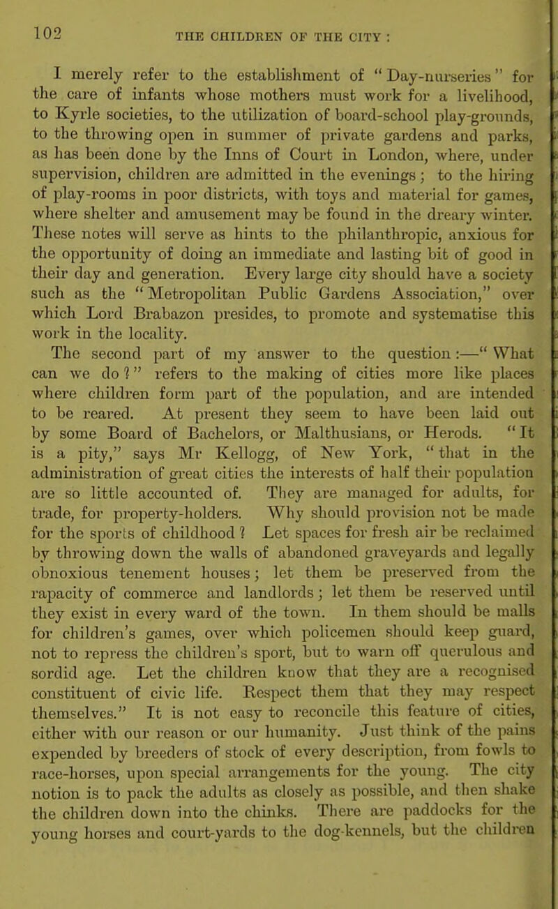 I merely refer to the establishment of  Day-nurseiies for the care of infants whose mothers must work for a livelihood, to Kyrle societies, to the utilization of board-school play-gronnds, to the throwing open in summer of private gardens and parks, as has been done by the Inns of Court in London, where, under supervision, children are admitted in the evenings; to the hiring of play-rooms in poor disti-icts, with toys and material for games, where shelter and amusement may be found in the dreary winter. These notes will serve as hints to the philanthropic, anxious for the opportunity of doing an immediate and lasting bit of good in their day and generation. Every large city should have a society such as the  Metropolitan Public Gardens Association, over which Lord Brabazon presides, to promote and systematise this work in the locality. The second part of my answer to the question:— What can we do 1 refers to the making of cities more like places where children form part of the population, and are intended to be reared. At present they seem to have been laid out by some Board of Bachelors, or Malthusians, or Herods.  It is a pity, says Mr Kellogg, of New York,  that in the administration of gi-eat cities the interests of half their population are so little accounted of. They are managed for adults, for trade, for property-holders. Why should provision not be made for the sports of childhood 1 Let spaces for fi-esh air be reclaimed by throwing down the walls of abandoned graveyards and legally obnoxious tenement houses; let them be preserved from the rapacity of commerce and landlords; let them be reserved until they exist in every ward of the town. In them should be malls for children's games, over which policemen should keep guard, not to repress the children's sport, but to warn off querulous and sordid age. Let the children know that they are a recognised constituent of civic life. Respect them that they may respect themselves. It is not easy to reconcile this feature of cities, either with our reason or our humanity. Just think of the pains expended by breeders of stock of every description, from fowls to race-horses, upon special arrangements for the young. The city notion is to pack the adults as closely as possible, and then shake the children down into the chinks. There are paddocks for the young horses and court-yards to the dog-kennels, but the children