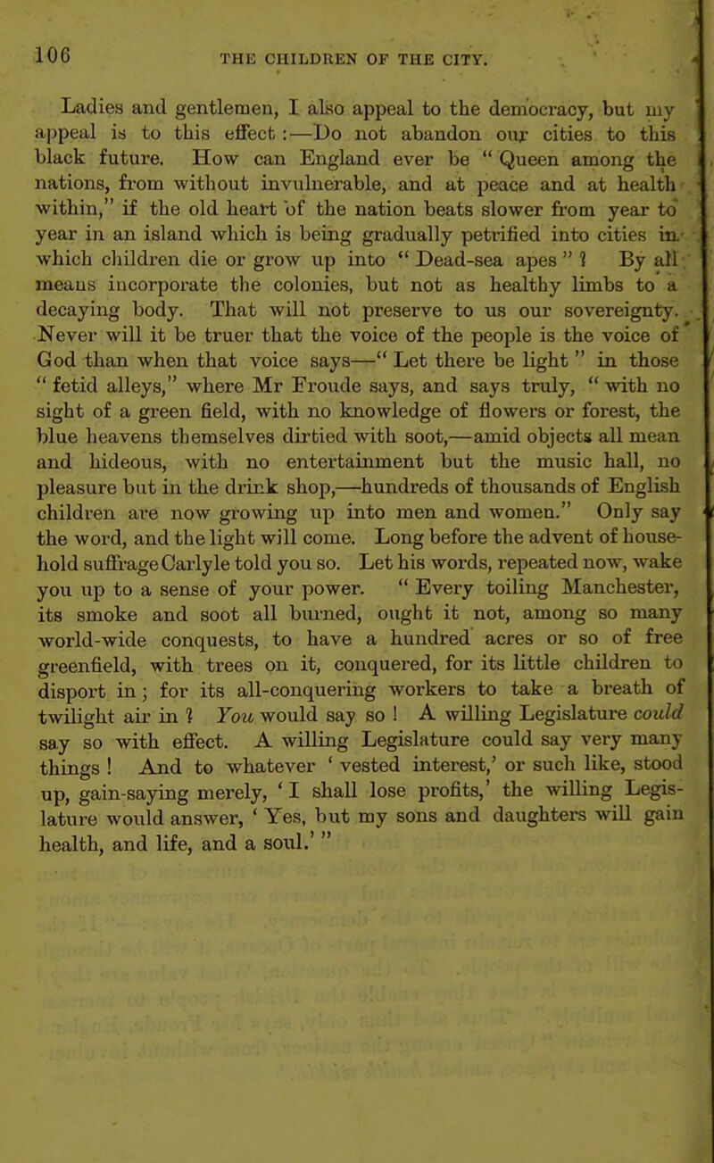 Ladies and gentlemen, I also appeal to the democracy, but my appeal is to this effect :—Do not abandon onj.* cities to this black future. How can England ever be  Queen among the nations, from without invulnerable, and at peace and at health' within, if the old heart of the nation beats slower from year to year in an island which is being gradually petrified into cities iu- which children die or grow up into  Dead-sea apes  ? By all-; means incorporate the colonies, but not as healthy limbs to a decaying body. That wiU not preserve to us our sovereignty., Never will it be truer that the voice of the people is the voice of God than when that voice says— Let there be light  in those  fetid alleys, where Mr Froude says, and says truly,  with no sight of a green field, with no knowledge of flowers or forest, the blue heavens themselves dirtied with soot,—amid objects all mean and hideous, with no entertainment but the music hall, no pleasure but in the drink shop,—hundreds of thousands of English children are now growing up into men and women. Only say the word, and the light will come. Long before the advent of house- hold suffrage Carlyle told you so. Let his words, repeated now, wake you up to a sense of your power.  Every toiling Manchester, its smoke and soot all burned, ought it not, among so many world-wide conquests, to have a hundred acres or so of free greenfield, with trees on it, conquered, for its little children to disport in; for its all-conquering workers to take a breath of twilight air in ? You would say so ! A wilUng Legislature could say so with effect. A willing Legislature could say very many things ! And to whatever ' vested interest,' or such like, stood up, gain-saying merely, * I shall lose profits,' the willing Legis- lature would answer, ' Yes, but my sons and daughters will gain health, and life, and a soul.' 