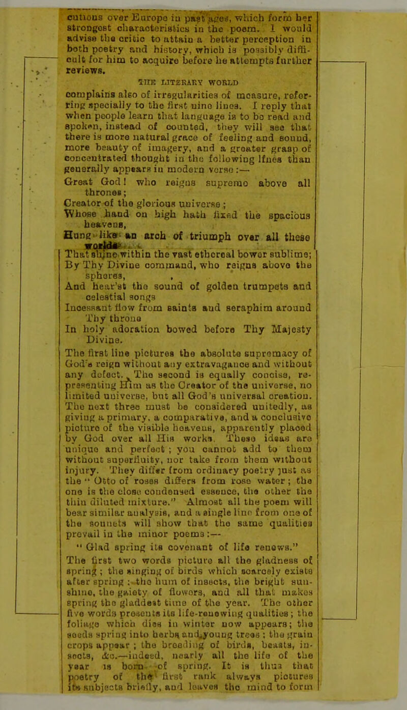 outious over Europe iu piijt'jigea, which form her stroDgoBt charaotoristicy in the poem. 1 would advise the critic to uttaiu a better perception in both poetry and history, which ia possibly diffi- oalt for him to acquire before be attempts f urther reriews. inr. IJTERAKY WORLD complains also of irrsgularitiea of measure, refer- ring specially to the first uino linoa. I reply that when people learn that language ia to bo read and spoken, instead of counted, tliey will aee that there is more natural grace of feeling and Bound, more beauty of imagery, and a greater grasp of coDCQUtrated thought in tho following Ifnea than fjenerally appears iu modern vurao:— Great God 1 who reigns supremo above all thrones; Creator of the gloriouR uuivcrRe ; Whose iand on high hath lixed the spacious heavsQB, Hung-lilca. aa arch of triumph over all these vatldA^' <■. . . ^ That shine.within the vast ethereal bower aublimo; By Thy Divine command, who reigns abovo the spheres, , And hear'at the sound of golden trumpets and celestial songs InoeKsaut flow from sainta and seraphim around Thy throne In holy adoration bowed before Thy Majesty Divine. The lirst line pictures the absolute eapromacy of God'a reign without any extravagance and without any defect. ^ Tho second ia equally concise, ra- presenting Him as tho Creator of the universe, no limited universe, but all God's universal creation. Tho next three must be considered unitedly, us giving a primary, a comparative, and a coucluaivo picture of the viaibla hoaveus, apparently placed by God over all His works. These idsas are unique and perfect ; you cannot add to thorn without suportluity, nor take from them without injury. They difftr from ordinary poetry just as the •' Otto of roses differs from rose water ; the one is the closet condensed essence, the other the thiu diluted mixture. Almost all the poem will bear similar analysis, and a single line from one of the sountt:! will show tbab the same qualities prevail iu the minor poems :—  Glad spring its covenant of life renews. The first two words picture all the gladness of spring ; the singing of birds which ocarosly exists after spring :.the hum of insucts, the brigljt sun- shine, tho gaiety of fluwors, and all that makes spring the gladde»t time of tho year. The other five word.s presents its life-rauowiug qualities; the foliii'ie which dios in winter now appears; tlta seeds spring into herbHand^young trees ; the grain crops app«ar ; the breeding of birds, beasts, in- sects, d'u.—indet:d, nearly all the life of the y»ar is born- .of spring. It ia thus that poetry of thtf^ first rank always piocures iw subjects brifllly, and loaves tho mind to form