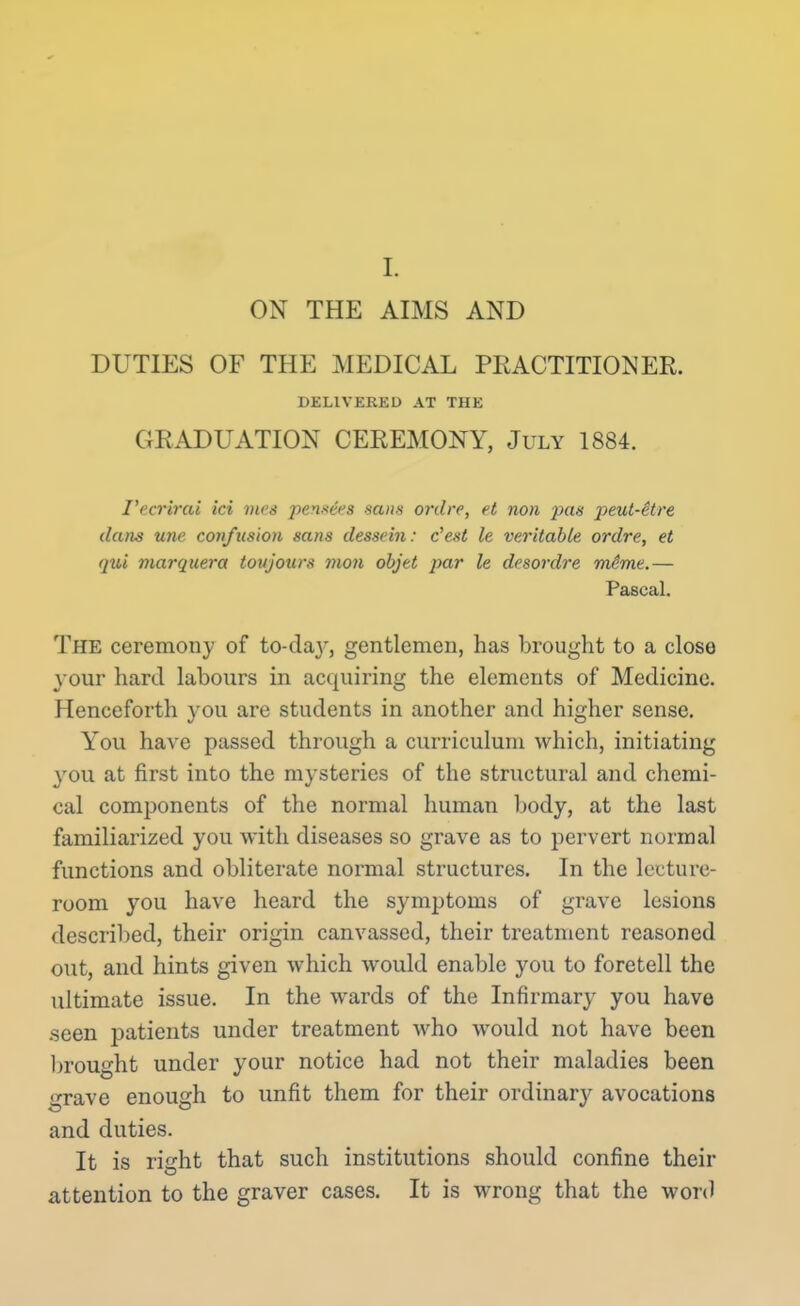 I. ON THE AIMS AND DUTIES OF THE MEDICAL PEACTITIONER. DKLIVERED AT THE GRADUATION CEREMONY, July 1884. I'ecrirai id rites pens^es sans ordre, et non pas peul-itre dans une confusion sans desscin: c'esi le veritable ordre, et qui marquera toitjours mon objet par le desordre mime.— Pascal. The ceremony of to-da}^, gentlemen, has brought to a close your hard labours in acquiring the elements of Medicine. Henceforth you are students in another and higher sense. You have passed through a curriculum which, initiating you at first into the mysteries of the structural and chemi- cal components of the normal human body, at the last familiarized you with diseases so grave as to pervert normal functions and obliterate normal structures. In the lecture- room you have heard the symptoms of grave lesions described, their origin canvassed, their treatment reasoned out, and hints given which would enable you to foretell the ultimate issue. In the wards of the Infirmary you have seen patients under treatment who would not have been brought under your notice had not their maladies been grave enough to unfit them for their ordinarj^ avocations and duties. It is right that such institutions should confine their attention to the graver cases. It is wrong that the word