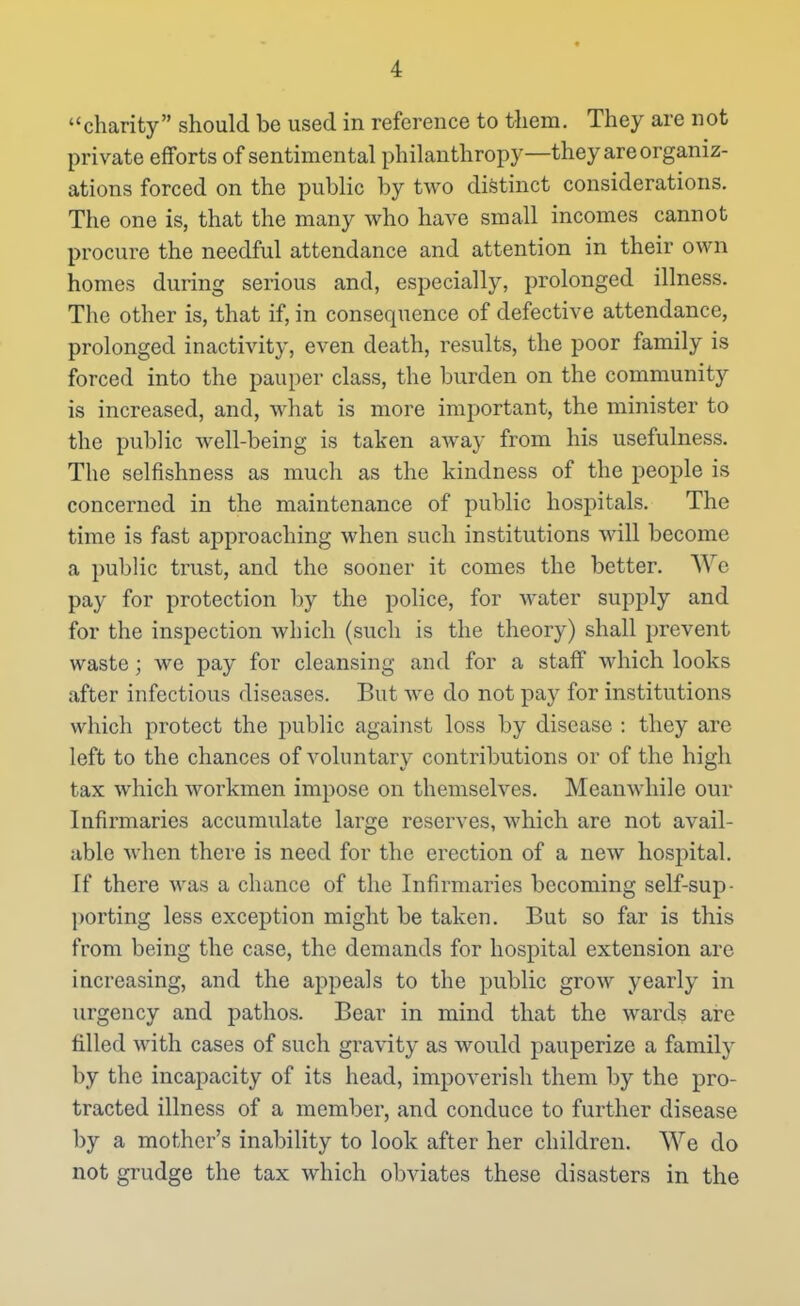 charity should be used in reference to them. They are not private efforts of sentimental philanthropy—they are organiz- ations forced on the public by two distinct considerations. The one is, that the many who have small incomes cannot procure the needful attendance and attention in their own homes during serious and, especially, prolonged illness. The other is, that if, in consequence of defective attendance, prolonged inactivity, even death, results, the poor family is forced into the pauper class, the burden on the community is increased, and, what is more important, the minister to the public well-being is taken away from his usefulness. The selfishness as much as the kindness of the people is concerned in the maintenance of public hospitals. The time is fast approaching when such institutions will become a public trust, and the sooner it comes the better. NYc pay for protection by the police, for water supply and for the inspection Avhich (such is the theory) shall prevent waste; we pay for cleansing and for a staff which looks after infectious diseases. But we do not pay for institutions which protect the public against loss by disease : they are left to the chances of voluntary contributions or of the high tax which workmen impose on themselves. Meanwhile our Infirmaries accumulate large reserves, which are not avail- able when there is need for the erection of a new hospital. If there was a chance of the Infirmaries becoming self-sup- ])orting less exception might be taken. But so far is this from being the case, the demands for hospital extension are increasing, and the appeals to the public grow yearly in urgency and pathos. Bear in mind that the wards ai'o filled with cases of such gravity as would pauperize a family by the incapacity of its head, impoverish them by the pro- tracted illness of a member, and conduce to further disease by a mother's inability to look after her children. We do not grudge the tax which obviates these disasters in the