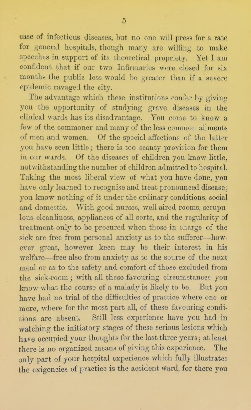 case of infectious diseases, but no one will press for a rate for general hospitals, though many are willing to make speeches in support of its theoretical propriety. Yet I am confident that if our two Infirmaries were closed for six months the public loss would be greater than if a severe epidemic ravaged the city. The advantage Avhich these institutions confer by giving you the opportunity of studying grave diseases in the clinical wards has its disadvantage. You conic to know a few of the commoner and many of the less common ailments of men and women. Of the special affections of the latter you have seen little; there is too scanty provision for them in our wards. Of the diseases of children you know little, notwithstanding the number of children admitted to hospital. Taking the most liberal view of what you have done, you have only learned to recognise and treat pronounced disease; }'0U know nothing of it under the ordinary conditions, social and domestic. With good nurses, well-aired rooms, scrupu- lous cleanliness, appliances of all sorts, and the regularity of treatment only to be procured when those in charge of the sick are free from personal anxiety as to the suff'erer—how- ever great, however keen may be their interest in his welfare—free also from anxiety as to the source of the next meal or as to the safety and comfort of those excluded from the sick-room; with all these favouring circumstances you know what the course of a malady is likely to be. But you have had no trial of the difficulties of practice where one or more, where for the most part all, of these favouring condi- tions are absent. Still less experience have you had in watching the initiatory stages of these serious lesions which have occupied your thoughts for the last three years; at least there is no organized means of giving this experience. The only part of your hospital experience which fully illustrates the exigencies of practice is the accident ward, for there you