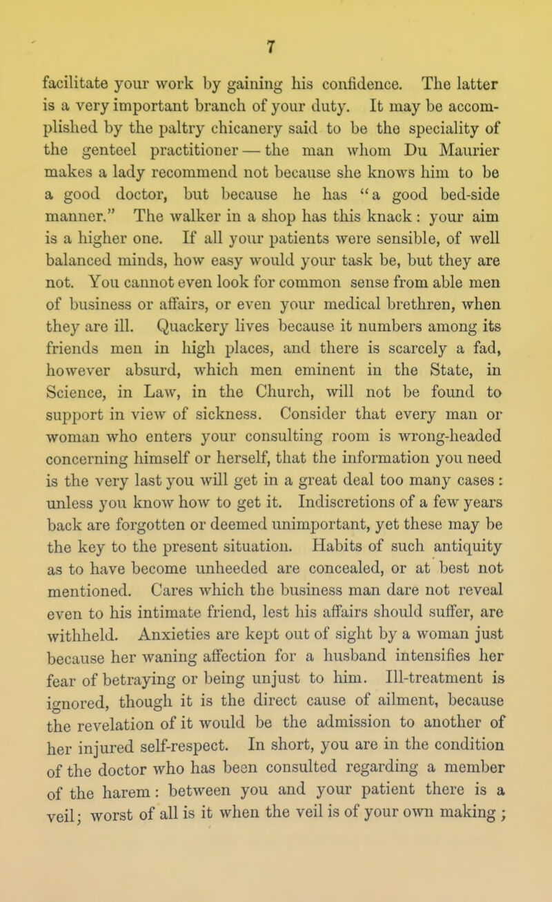 facilitate your work by gaining his confidence. The latter is a very important branch of your duty. It may be accom- plished by the paltry chicanery said to be the speciality of the genteel practitioner — the man whom Du Maurier makes a lady recommend not because she knows him to be a good doctor, but because he has a good bed-side manner. The walker in a shop has this knack : your aim is a higher one. If all your patients were sensible, of well balanced minds, how easy would your task be, but they are not. You cannot even look for common sense from able men of business or affairs, or even your medical brethren, when they are ill. Quackery lives because it numbers among its friends men in high places, and there is scarcely a fad, however absurd, which men eminent in the State, in Science, in Law, in the Church, will not be found to support in view of sickness. Consider that every man or woman who enters your consulting room is wrong-headed concerning himself or herself, that the information you need is the very last you will get in a great deal too many cases : unless you know how to get it. Indiscretions of a few years back are forgotten or deemed unimportant, yet these may be the key to the present situation. Habits of such antiquity as to have become unheeded are concealed, or at best not mentioned. Cares which the business man dare not reveal even to his intimate friend, lest his affairs should suffer, are withheld. Anxieties are kept out of sight by a woman just because her waning affection for a husband intensifies her fear of betraying or being unjust to him. Ill-treatment is ignored, though it is the direct cause of ailment, because the revelation of it would be the admission to another of her injured self-respect. In short, you are in the condition of the doctor who has been consulted regarding a member of the harem: between you and your patient there is a veil; worst of all is it when the veil is of your own making ;
