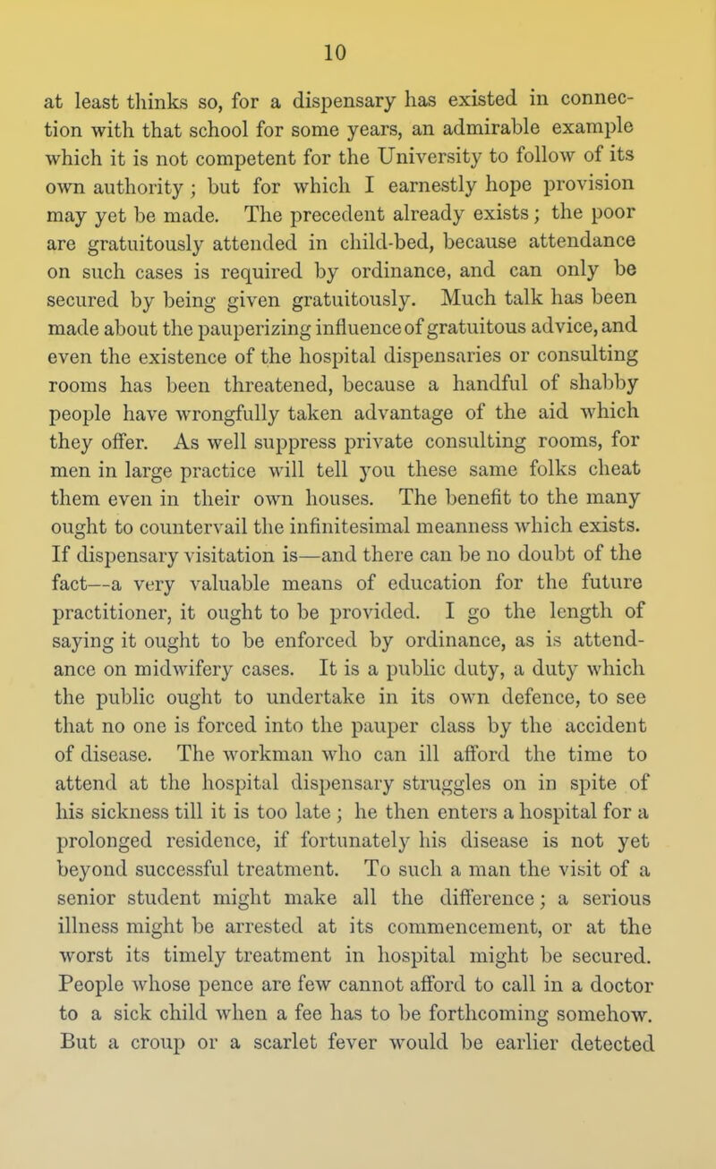 at least tliinks so, for a dispensary has existed in connec- tion with that school for some years, an admirable example which it is not competent for the University to follow of its own authority ; but for which I earnestly hope provision may yet be made. The precedent already exists; the poor are gratuitously attended in child-bed, because attendance on such cases is required by ordinance, and can only be secured by being given gratuitously. Much talk has been made about the pauperizing influence of gratuitous advice, and even the existence of the hospital dispensaries or consulting rooms has been threatened, because a handful of shabby people have wrongfully taken advantage of the aid which they offer. As well suppress private consulting rooms, for men in large practice will tell you these same folks cheat them even in their own houses. The benefit to the many ought to countervail the infinitesimal meanness Avhich exists. If dispensary visitation is—and there can be no doubt of the fact—a very valuable means of education for the future practitioner, it ought to be provided. I go the length of saying it ought to be enforced by ordinance, as is attend- ance on midwifery cases. It is a public duty, a duty which the public ought to undertake in its own defence, to see that no one is forced into the pauper class by the accident of disease. The workman who can ill afford the time to attend at the hospital dispensary struggles on in spite of his sickness till it is too late ; he then enters a hospital for a prolonged residence, if fortunately his disease is not yet beyond successful treatment. To such a man the visit of a senior student might make all the difference; a serious illness might be arrested at its commencement, or at the worst its timely treatment in hospital might be secured. People whose pence are few cannot afford to call in a doctor to a sick child when a fee has to be forthcoming somehow. But a croup or a scarlet fever would be earlier detected