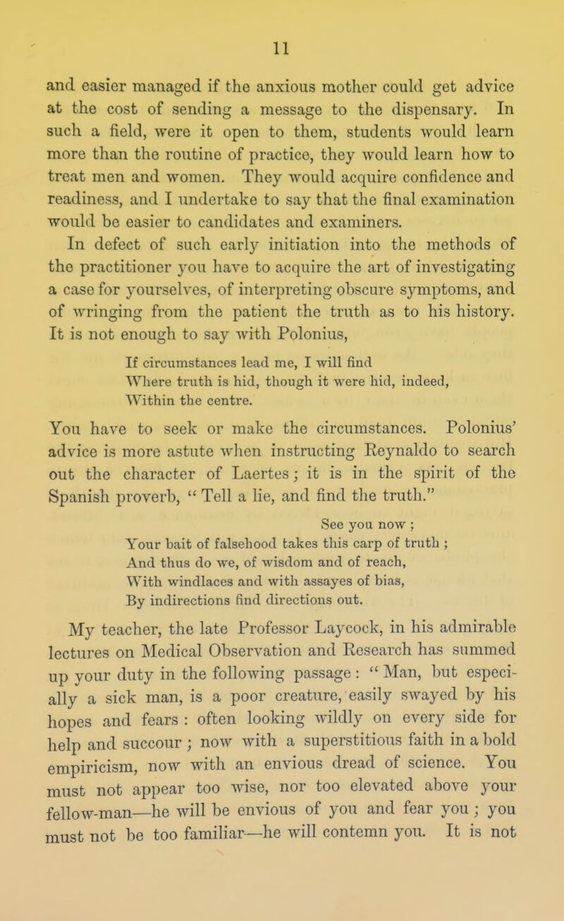 and easier managed if the anxious mother coukl get advice at the cost of sending a message to the dispensary. In such a field, were it open to them, students would learn more than the routine of practice, they would learn how to treat men and women. They would acquire confidence and readiness, and I imdertake to say that the final examination would be easier to candidates and examiners. In defect of such early initiation into the methods of the practitioner you have to acquire the art of investigating a case for yourselves, of interpreting obscure symptoms, and of Avringing from the patient the truth as to his history. It is not enough to say with Polonius, If circumstances lead me, I will find Where truth is hid, though it were hid, indeed, Within the centre. You have to seek or make the circumstances. Polonius' advice is more astute when instructing Reynaldo to search out the character of Laertes; it is in the spirit of the Spanish proverb,  Tell a lie, and find the truth. See you now ; Your bait of falsehood takes this carp of truth ; And thus do we, of wisdom and of reach, With windlaces and with assayes of bias, By indirections find directions out. My teacher, the late Professor Laycock, in his admirable lectures on Medical Observation and Research has summed up your duty in the following passage :  Man, but especi- ally a sick man, is a poor creature, easily swayed by his hopes and fears : often looking wildly on every side for help and succour ; now with a superstitious faith in a bold empiricism, now with an envious dread of science. You must not appear too wise, nor too elevated above your fellow-man—he will be envious of you and fear you ; you must not be too familiar—he will contemn you. It is not