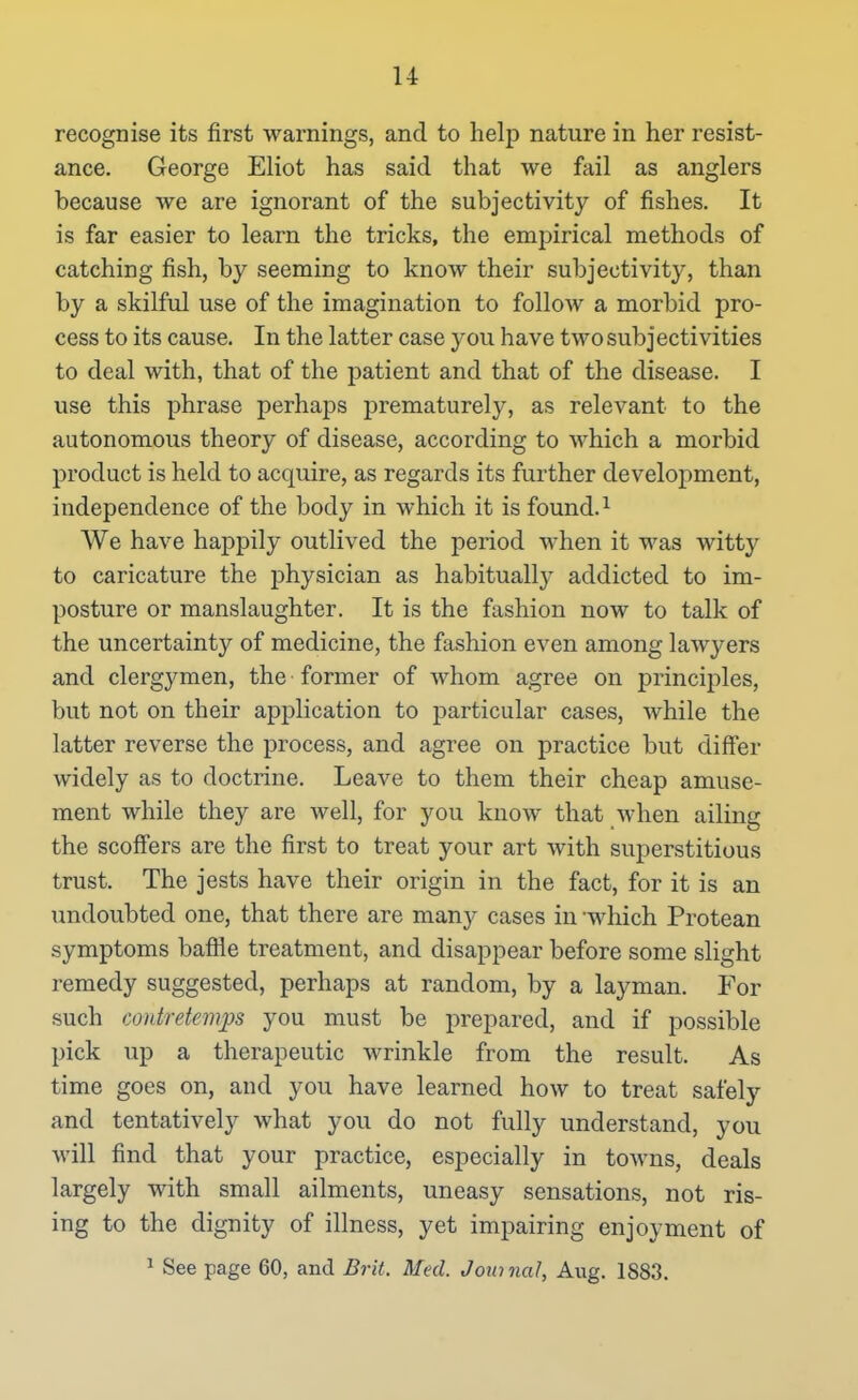 u recognise its first warnings, and to help nature in her resist- ance. George Eliot has said that we fail as anglers because we are ignorant of the subjectivity of fishes. It is far easier to learn the tricks, the empirical methods of catching fish, by seeming to know their subjectivity, than by a skilful use of the imagination to follow a morbid pro- cess to its cause. In the latter case you have two subjectivities to deal with, that of the patient and that of the disease. I use this phrase perhaps j)rematurely, as relevant to the autonomous theory of disease, according to which a morbid product is held to acquire, as regards its further development, independence of the body in which it is found. ^ We have happily outlived the period when it was witty to caricature the physician as habitually addicted to im- posture or manslaughter. It is the fashion now to talk of the uncertainty of medicine, the fashion even among lawyers and clergymen, the former of whom agree on principles, but not on their application to particular cases, while the latter reverse the process, and agree on practice but differ widely as to doctrine. Leave to them their cheap amuse- ment while they are well, for you know that when ailing the scoffers are the first to treat your art with superstitious trust. The jests have their origin in the fact, for it is an undoubted one, that there are many cases in -which Protean symptoms baflle treatment, and disappear before some slight remedy suggested, perhaps at random, by a layman. For such contretemps you must be prepared, and if possible pick up a therapeutic wrinkle from the result. As time goes on, and you have learned how to treat safely and tentatively what you do not fully understand, you will find that your practice, especially in towns, deals largely with small ailments, uneasy sensations, not ris- ing to the dignity of illness, yet impairing enjoyment of ^ See page 60, and Brit. Med. Journal, Aug. 1883.