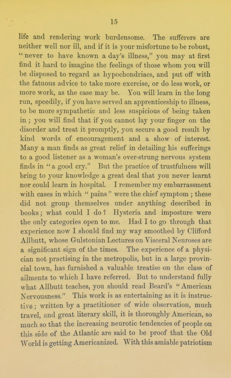 life and rendering work burdensome. The sufferers are neither well nor ill, and if it is your misfortune to be robust, ** never to have known a day's illness, you may at first find it hard to imagine the feelings of those whom you will be disposed to regard as hypochondriacs, and put off with the fatuous advice to take more exercise, or do less work, or more work, as the case may be. You will learn in the long run, speedily, if you have served an apprenticeship to illness, to be more sympathetic and less suspicious of being taken in ; you will find that if you cannot lay your finger on the disorder and treat it promptly, you secure a good result by kind words of encouragement and a show of interest. Many a man finds as great relief in detailing his sufferings to a good listener as a woman's over-strung nervous system finds in a good cry. But the practice of trustfulness will bring to your knowledge a great deal that you never learnt nor could learn in hospital. I remember my embarrassment with cases in which  pains  were the chief symptom ; these did not group themselves under anything described in books; what could I do ? Hysteria and imposture were the only categories open to me. Had I to go through that experience now I should find my way smoothed by Clifford Allbutt, whose Gulstonian Lectures on Visceral Neuroses are a significant sign of the times. The experience of a physi- cian not practising in the metropolis, but in a large provin- cial town, has furnished a valuable treatise on the class of ailments to which I have referred. But to understand fully what Allbutt teaches, you should read Beard's  American Nervousness. This work is as entertaining as it is instruc- tive; written by a practitioner of wide observation, much travel, and great literary skill, it is thoroughly American, so much so that the increasing neurotic tendencies of people on this side of the Atlantic are said to be proof that the Old World is getting Americanized. With this amiable patriotism