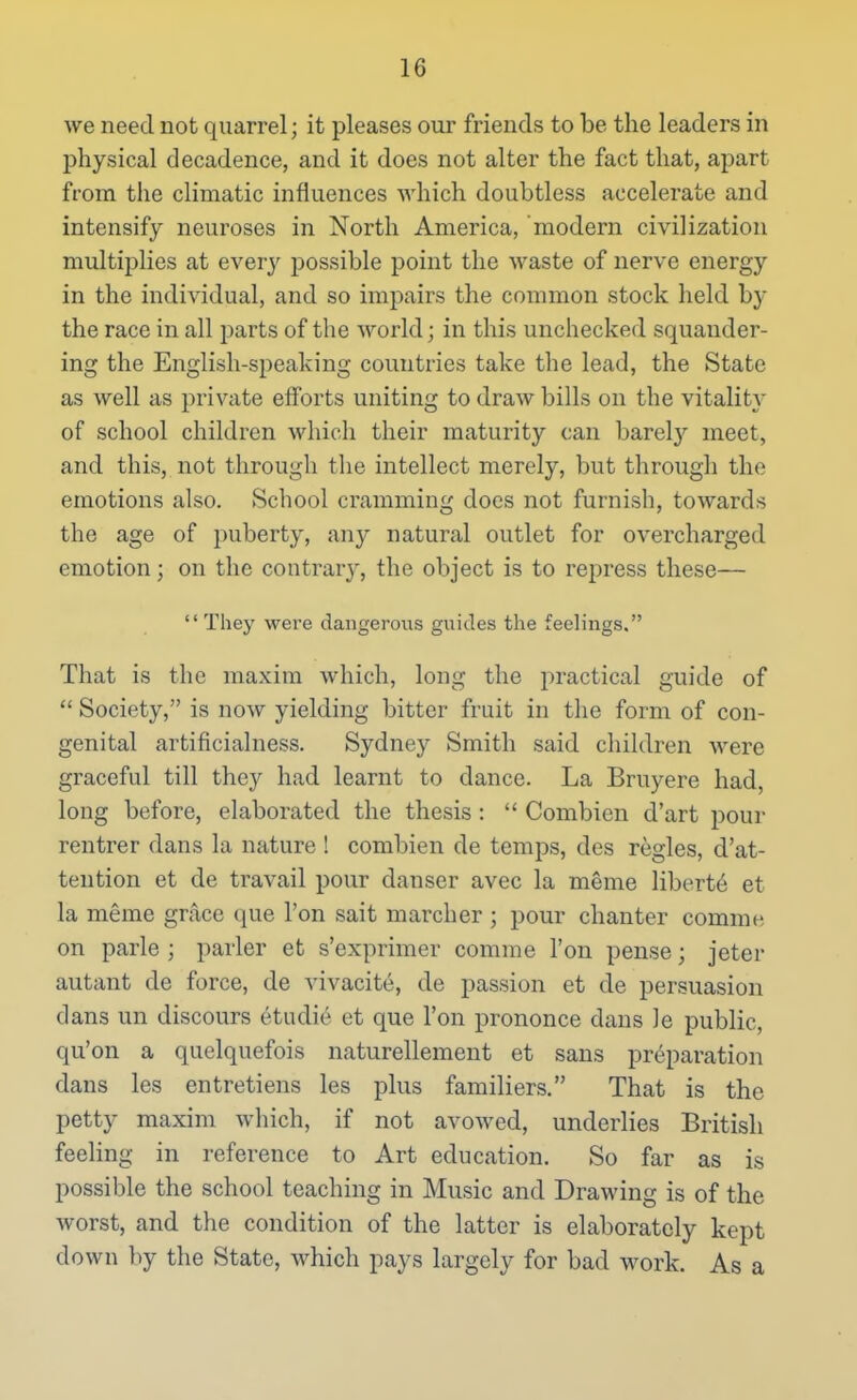 we need not quarrel; it pleases our friends to be the leaders in physical decadence, and it does not alter the fact that, apart from tlie climatic influences which doubtless accelerate and intensify neuroses in North America, modern civilization multiplies at every possible point the waste of nerve energy in the individual, and so impairs the common stock held by the race in all parts of the world; in this unchecked squander- ing the English-speaking countries take the lead, the State as well as private efforts uniting to draw bills on the vitalit} of school children which their maturity can barel}^ meet, and this, not through the intellect merely, but through the emotions also. School cramming does not furnish, towards the age of puberty, an}^ natural outlet for overcharged emotion; on the contrar}', the object is to repress these—  They were dangerous guides the feelings. That is the maxim which, long the practical guide of  Society, is now yielding bitter fruit in the form of con- genital artificialness. Sydney Smith said children were graceful till they had learnt to dance. La Bruyere had, long before, elaborated the thesis:  Combicn d'art pour rentrer dans la nature ! combien de temps, des regies, d'at- tention et de travail pour danser avec la meme liberty et la meme grace que Ton sait marcher ; pour chanter comme on parle ; parler et s'exprimer comme Ton pense; jeter autant de force, de vivacite, de passion et de persuasion dans un discours etudie et que Ton prononce dans le public, qu'on a quelquefois naturellement et sans preparation dans les entretiens les plus familiers. That is the petty maxim which, if not avowed, underlies British feeling in reference to Art education. So far as is possible the school teaching in Music and Drawing is of the worst, and the condition of the latter is elaborately kept down by the State, which pays largely for bad work. As a