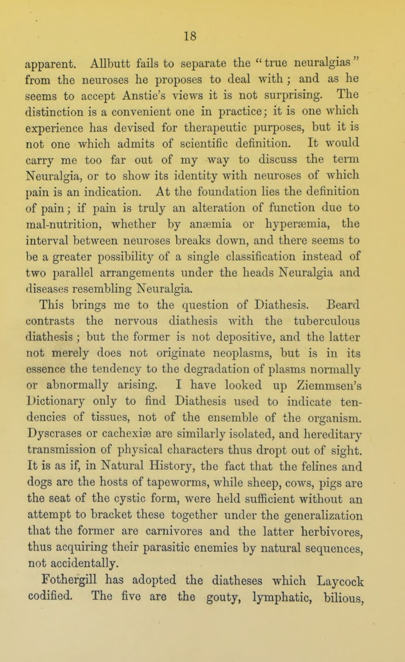 apparent. Allbutt fails to separate the true neuralgias from the neuroses he proposes to deal with ; and as he seems to accept Anstie's views it is not surprising. The distinction is a convenient one in practice; it is one which experience has devised for therapeutic purposes, but it is not one which admits of scientific definition. It would carry me too far out of my way to discuss the term Neuralgia, or to show its identity with neuroses of which pain is an indication. At the foundation lies the definition of pain; if pain is truly an alteration of function due to mal-nutrition, whether by anaemia or hypersemia, the interval between neuroses breaks down, and there seems to be a greater possibility of a single classification instead of two parallel arrangements under the heads Neuralgia and diseases resembling Neuralgia. This brings me to the question of Diathesis. Beard contrasts the nervous diathesis with the tuberculous diathesis ; but the former is not depositive, and the latter not merely does not originate neoplasms, but is in its essence the tendency to the degradation of plasms normally or abnormally arising. I have looked up Ziemmsen's Dictionary only to find Diathesis used to indicate ten- dencies of tissues, not of the ensemble of the organism. Dyscrases or cachexise are similarly isolated, and hereditary transmission of physical characters thus dropt out of sight. It is as if, in Natural History, the fact that the felines and dogs are the hosts of tapeworms, while sheep, cows, pigs are the seat of the cystic form, were held sufficient without an attempt to bracket these together under the generalization that the former are carnivores and the latter herbivores, thus acquiring their parasitic enemies by natural sequences, not accidentally. Fothergill has adopted the diatheses which Laycock codified. The five are the gouty, lymphatic, bilious,