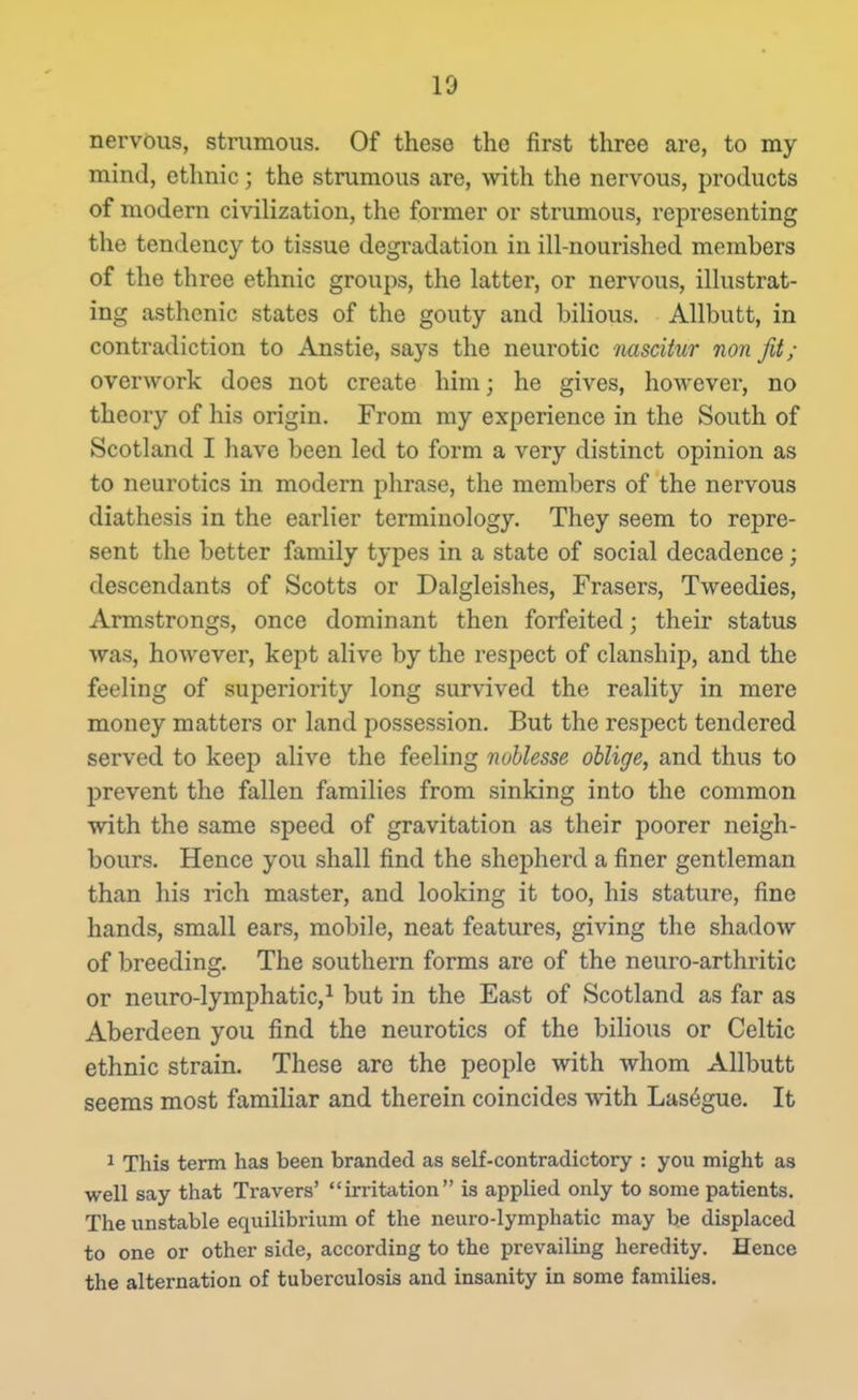 nervous, strumous. Of these the first three are, to my mind, ethnic; the strumous are, with the nervous, products of modern civilization, the former or strumous, representing the tendency to tissue degradation in ill-nourished members of the three ethnic groups, the latter, or nervous, illustrat- ing asthenic states of the gouty and bilious. AUbutt, in contradiction to Anstie, says the neurotic mscitur non fit; overwork does not create him; he gives, however, no theory of his origin. From my experience in the South of Scotland I have been led to form a very distinct opinion as to neurotics in modern phrase, the members of the nervous diathesis in the earlier terminology. They seem to repre- sent the better family types in a state of social decadence; descendants of Scotts or Dalgleishes, Frasers, Tweedies, Armstrongs, once dominant then forfeited; their status was, however, kept alive by the respect of clanship, and the feeling of superiority long survived the reality in mere money matters or land possession. But the respect tendered served to keep alive the feeling nublesse oblige, and thus to prevent the fallen families from sinking into the common with the same speed of gravitation as their poorer neigh- bours. Hence you shall find the shepherd a finer gentleman than his rich master, and looking it too, his stature, fine hands, small ears, mobile, neat features, giving the shadow of breeding. The southern forms are of the neuro-arthritic or neuro-lymphaticji l^ul; jj2 ^he East of Scotland as far as Aberdeen you find the neurotics of the bilious or Celtic ethnic strain. These are the people with whom Allbutt seems most famihar and therein coincides with Las^gue. It ^ This term has been branded as self-contradictory : you might as well say that Travers' irritation is applied only to some patients. The unstable equilibrium of the neuro-lymphatic may be displaced to one or other side, according to the prevailing heredity. Hence the alternation of tuberculosis and insanity in some families.