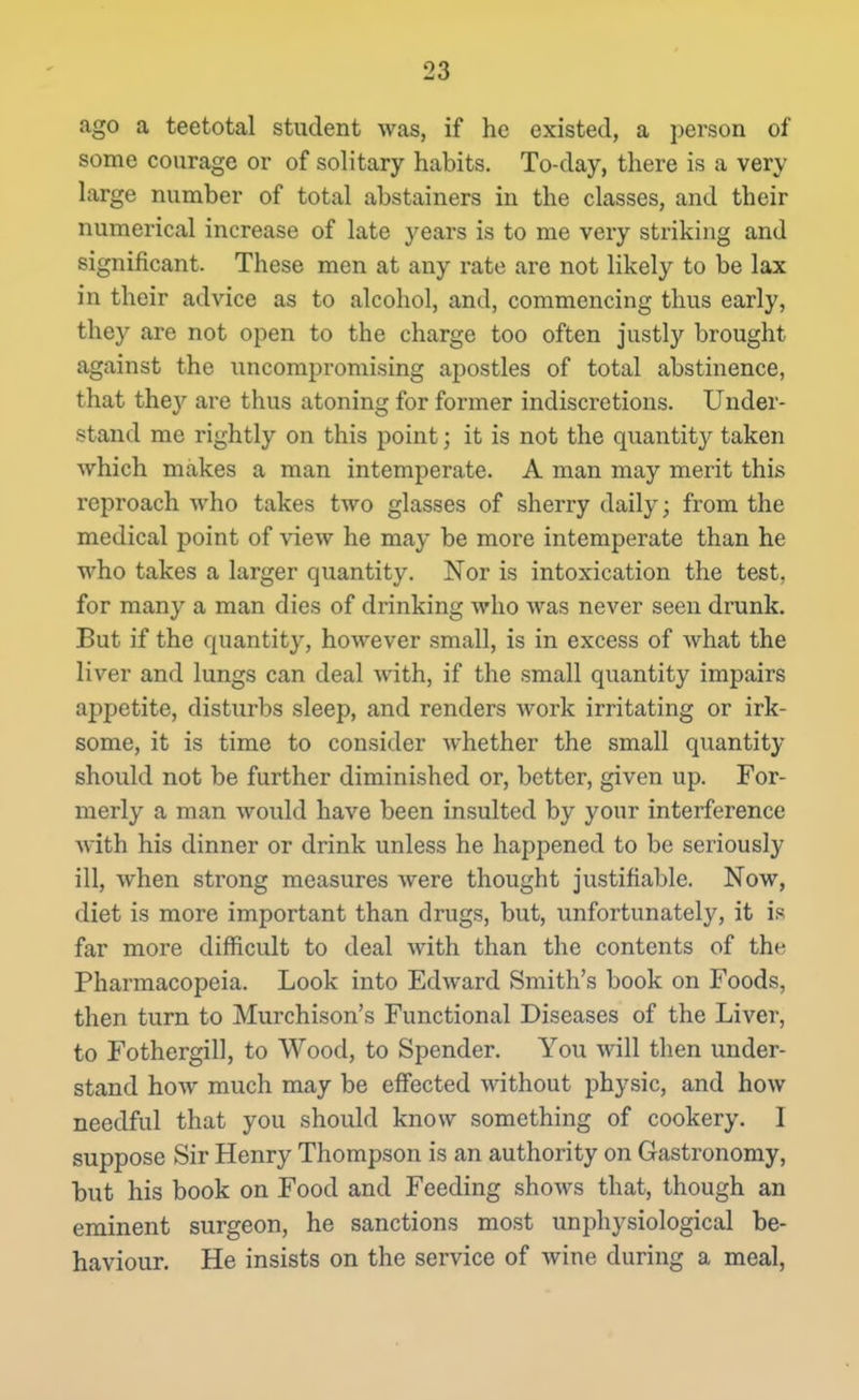 ago a teetotal student was, if he existed, a person of some courage or of solitary habits. To-day, there is a very large number of total abstainers in the classes, and their numerical increase of late years is to me very striking and significant. These men at any rate are not likely to be lax in their advice as to alcohol, and, commencing thus early, they are not open to the charge too often justly brought against the uncompromising apostles of total abstinence, that they are thus atoning for former indiscretions. Under- stand me rightly on this point; it is not the quantity taken which makes a man intemperate. A man may merit this reproach who takes two glasses of sherry daily; from the medical point of view he may be more intemperate than he who takes a larger quantity. Nor is intoxication the test, for many a man dies of drinking who was never seen drunk. But if the quantity, hoAvever small, is in excess of what the liver and lungs can deal with, if the small quantity impairs appetite, disturbs sleep, and renders work irritating or irk- some, it is time to consider whether the small quantity should not be further diminished or, better, given up. For- merly a man would have been insulted by your interference Avith his dinner or drink unless he happened to be seriously ill, when strong measures Avere thought justifiable. Now, diet is more important than drugs, but, unfortunately, it is far more difficult to deal Avith than the contents of the Pharmacopeia. Look into EdAvard Smith's book on Foods, then turn to Murchison's Functional Diseases of the Liver, to Fothergill, to Wood, to Spender. You will then under- stand hoAV much may be effected Avithout physic, and hoAV needful that you should know something of cookery. 1 suppose Sir Henry Thompson is an authority on Gastronomy, but his book on Food and Feeding shoAvs that, though an eminent surgeon, he sanctions most unphysiological be- haviour. He insists on the service of wine during a meal,