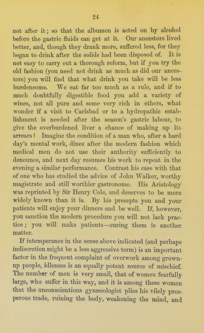 not after it; so that the albumen is acted on by alcohol before the gastric fluids can get at it. Our ancestors lived better, and, though they drank more, suffered less, for they began to drink after the solids had been disposed of. It is not easy to carry out a thorough reform, but if you try the old fashion (you need not drink as much as did our ances- tors) you will find that what drink you take will be less burdensome. We eat far too much as a rule, and if to much doubtfully digestible food you add a variety of wines, not all pure and some very rich in ethers, what wonder if a visit to Carlsbad or to a hydropathic estab- lishment is needed after the season's gastric labour, to give the overburdened liver a chance of making up its arrears ! Imagine the condition of a man who, after a hard day's mental work, dines after the modern fashion which medical men do not use their authority sufficiently to denounce, and next day resumes his work to repeat in the evening a similar performance. Contrast his case with that of one who has studied the advice of John Walker, worthy magistrate and still worthier gastronome. His Aristology was reprinted by Sir Henry Cole, and deserves to be more widely knoAvn than it is. By his precepts you and your patients will enjoy your dinners and be well. If, however, you sanction the modern procedure you vnll not lack prac- tice ; you will make patients—curing them is another matter. If intemperance in the sense above indicated (and perhaps indiscretion might be a less aggressive term) is an important factor in the frequent complaint of overwork among gro\vn- up people, idleness is an equally potent source of mischief. The number of men is very small, that of women fearfully large, who suffer in this wsiy, and it is among these women that the unconscientious gynaecologist plies his vilely pros- perous trade, ruiuing the body, weakening the mind, and