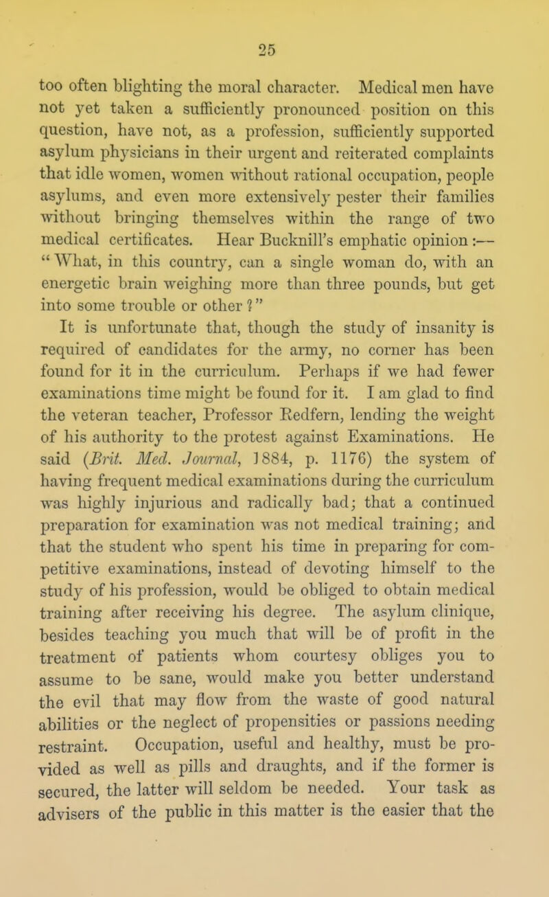 too often blighting the moral character. Medical men have not yet taken a sufficiently pronounced position on this question, have not, as a profession, sufficiently supported asylum physicians in their urgent and reiterated complaints that idle women, women -without rational occupation, people asylums, and even more extensively pester their families without bringing themselves within the range of two medical certificates. Hear Bucknill's emphatic opinion :—  What, in this country, can a single woman do, with an energetic brain weighing more than three pounds, but get into some trouble or other ? It is unfortunate that, though the study of insanity is required of candidates for the army, no comer has been found for it in the curriculum. Perhaps if we had fewer examinations time might be found for it. I am glad to find the veteran teacher. Professor Eedfern, lending the weight of his authority to the protest against Examinations. He said {Brit. Med. Jmirnal, 1884, p. 1176) the system of having frequent medical examinations during the curriculum was highly injurious and radically bad; that a continued preparation for examination was not medical training; and that the student who spent his time in preparing for com- petitive examinations, instead of devoting himself to the study of his profession, would be obliged to obtain medical training after receiving his degree. The asylum clinique, besides teaching you much that will be of profit in the treatment of patients whom courtesy obliges you to assume to be sane, would make you better understand the evil that may flow from the waste of good natural abilities or the neglect of propensities or passions needing restraint. Occupation, useful and healthy, must be pro- vided as well as pills and draughts, and if the former is secured, the latter will seldom be needed. Your task as advisers of the public in this matter is the easier that the