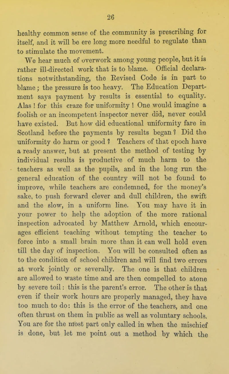 healthy common sense of the community is prescribing for itself, and it will be ere long more needful to regulate than to stimulate the movement. We hear much of overwork among young people, but it is rather ill-directed work that is to blame. Official declara- tions notwithstanding, the Revised Code is in part to blame ; the pressure is too heavy. The Education Depart- ment says payment by results is essential to equality. Alas ! for this craze for uniformity ! One would imagine a foolish or an incompetent inspector never did, never could have existed. But how did educational uniformity fare in Scotland before the payments by results began ? Did the uniformity do harm or good 1 Teachers of that epoch have a ready answer, but at present the method of testing by individual results is productive of much harm to the teachers as well as the pupils, and in the long run the general education of the country will not be found to improve, while teachers are condemned, for the money's sake, to push forward clever and dull children, the swift and the slow, in a uniform line. You may have it in your power to help the adoption of the more rational inspection advocated by Matthew Arnold, which encour- ages efficient teaching without tempting the teacher to force into a small brain more than it can well hold even till the day of inspection. You will be consulted often as to the condition of school children and will find two errors at work jointly or severally. The one is that children are allowed to waste time and are then compelled to atone by severe toil: this is the parent's error. The other is that even if their work hours are properly managed, they have too much to do: this is the error of the teachers, and one often thrust on them in public as well as voluntary schools. You are for the most part only called in when the mischief is done, but let me point out a method by which the