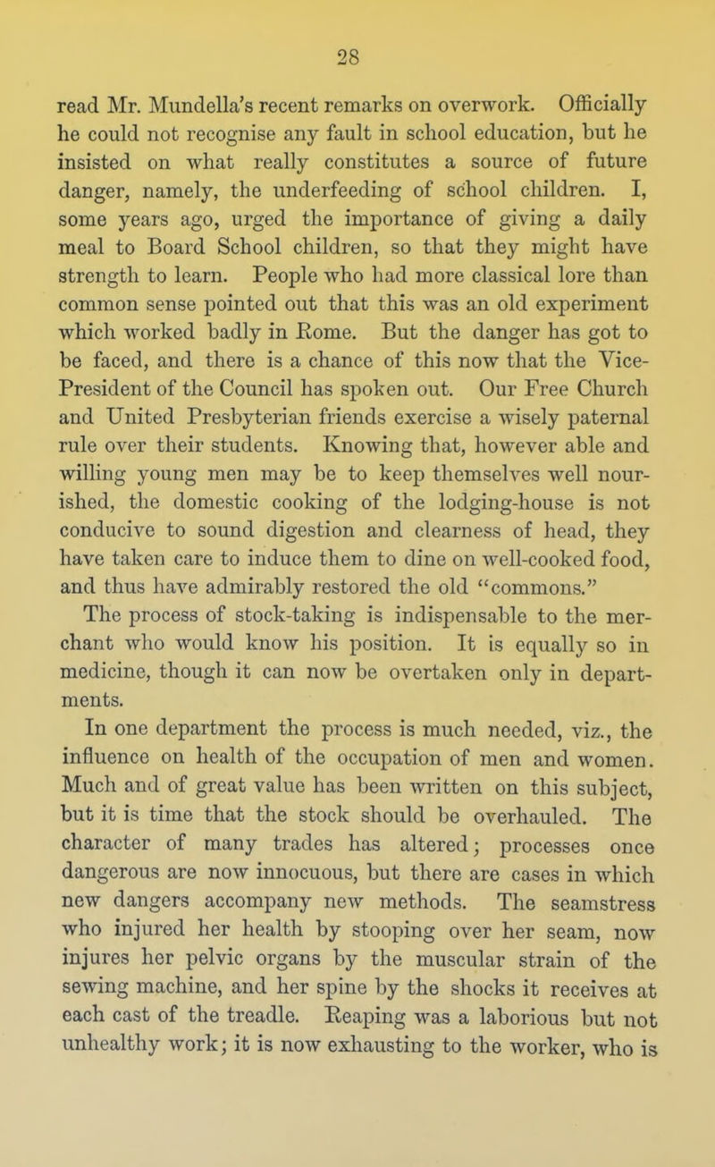 read Mr. Mundella's recent remarks on overwork. Officially he could not recognise any fault in school education, but he insisted on what really constitutes a source of future danger, namely, the underfeeding of school children. I, some years ago, urged the importance of giving a daily meal to Board School children, so that they might have strength to learn. People who had more classical lore than common sense pointed out that this was an old experiment which worked badly in Rome. But the danger has got to be faced, and there is a chance of this now that the Vice- President of the Council has spoken out. Our Free Church and United Presbyterian friends exercise a wisely paternal rule over their students. Knowing that, however able and willing young men may be to keep themselves well nour- ished, the domestic cooking of the lodging-house is not conducive to sound digestion and clearness of head, they have taken care to induce them to dine on well-cooked food, and thus have admirably restored the old commons. The process of stock-taking is indispensable to the mer- chant who would know his position. It is equally so in medicine, though it can now be overtaken only in depart- ments. In one department the process is much needed, viz., the influence on health of the occupation of men and women. Much and of great value has been written on this subject, but it is time that the stock should be overhauled. The character of many trades has altered; processes once dangerous are now innocuous, but there are cases in which new dangers accompany new methods. The seamstress who injured her health by stooping over her seam, now injures her pelvic organs by the muscular strain of the sewing machine, and her spine by the shocks it receives at each cast of the treadle. Eeaping was a laborious but not unhealthy work; it is now exhausting to the worker, who is