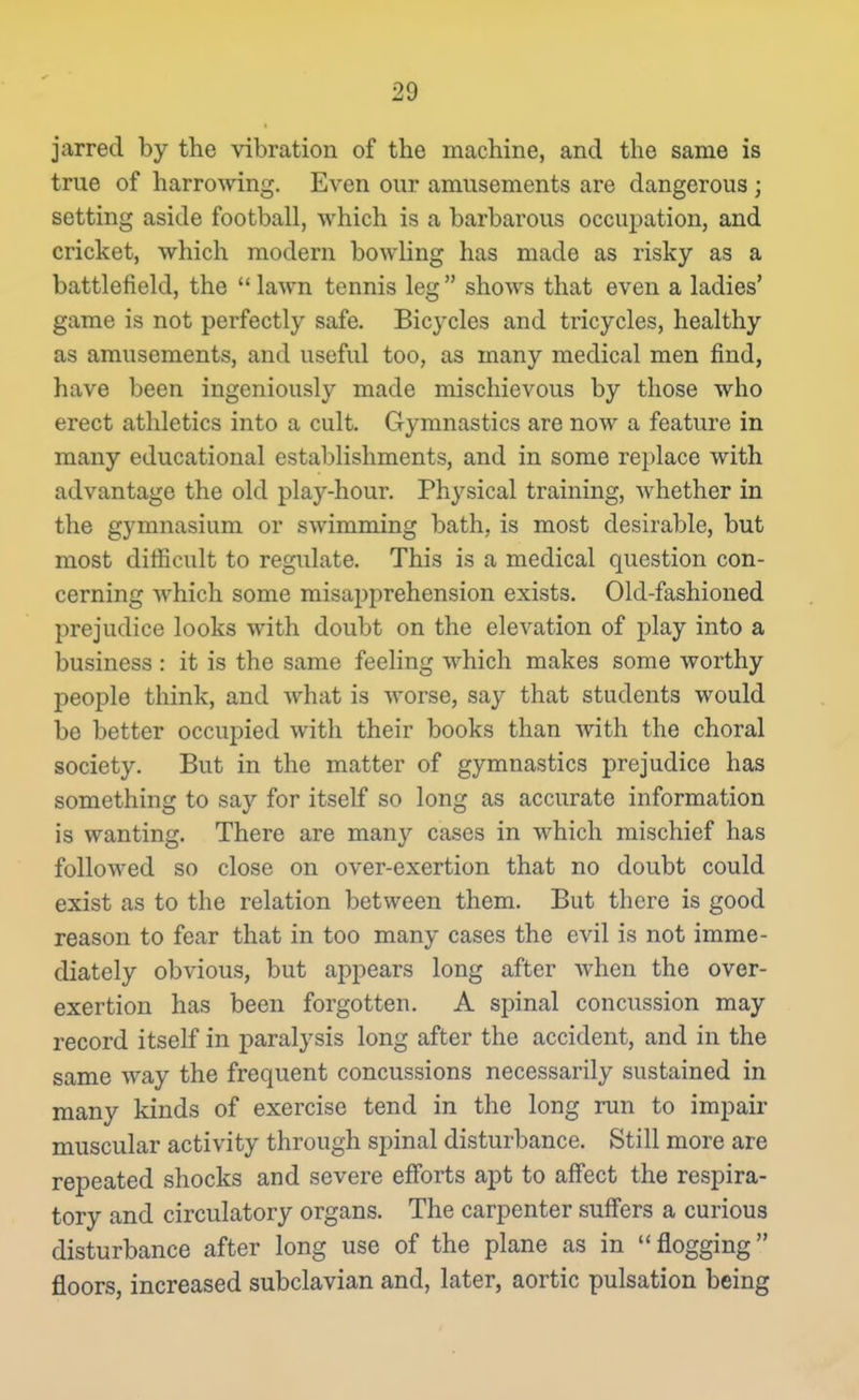 jarred by the vibration of the machine, and the same is true of harrowing. Even our amusements are dangerous ; setting aside football, which is a barbarous occupation, and cricket, which modern bowling has made as risky as a battlefield, the lawn tennis leg shows that even a ladies' game is not perfectly safe. Bicycles and tricycles, healthy as amusements, and useful too, as many medical men find, have been ingeniously made mischievous by those who erect athletics into a cult. Gymnastics are now a feature in many educational establishments, and in some replace with advantage the old play-hour. Physical training, whether in the gymnasium or swimming bath, is most desirable, but most difficult to regulate. This is a medical question con- cerning which some misapprehension exists. Old-fashioned prejudice looks with doubt on the elevation of play into a business : it is the same feeling which makes some worthy people think, and what is worse, say that students would be better occupied with their books than with the choral society. But in the matter of gymnastics prejudice has something to say for itself so long as accurate information is wanting. There are many cases in which mischief has followed so close on over-exertion that no doubt could exist as to the relation between them. But there is good reason to fear that in too many cases the evil is not imme- diately obvious, but appears long after when the over- exertion has been forgotten. A spinal concussion may record itself in paralysis long after the accident, and in the same way the frequent concussions necessarily sustained in many kinds of exercise tend in the long run to impair muscular activity through spinal disturbance. Still more are repeated shocks and severe efforts apt to affect the respira- tory and circulatory organs. The carpenter suff'ers a curious disturbance after long use of the plane as in flogging floors, increased subclavian and, later, aortic pulsation being