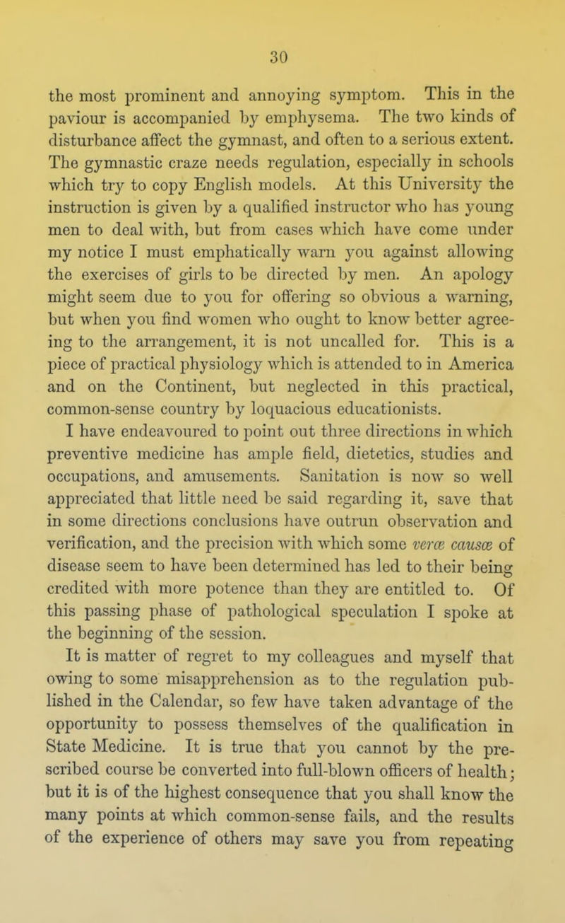 the most prominent and annoying symptom. This in the paviour is accompanied by emphysema. The two kinds of disturbance affect the gymnast, and often to a serious extent. The gymnastic craze needs regulation, esjDecially in schools which try to copy English models. At this University the instruction is given by a qualified instructor who has young men to deal with, but from cases which have come under my notice I must emphatically warn you against allowing the exercises of girls to be directed by men. An apology might seem due to you for offering so obvious a warning, but when you find women who ought to know better agree- ing to the ari'angement, it is not uncalled for. This is a piece of practical physiology which is attended to in America and on the Continent, but neglected in this practical, common-sense country by loquacious educationists. I have endeavoured to point out three directions in which preventive medicine has ample field, dietetics, studies and occupations, and amusements. Sanitation is now so well appreciated that little need be said regarding it, save that in some directions conclusions have outrun observation and verification, and the precision with which some verca causce of disease seem to have been determined has led to their beinsr credited with more potence than they are entitled to. Of this passing phase of pathological speculation I spoke at the beginning of the session. It is matter of regret to my colleagues and myself that owing to some misapprehension as to the regulation pub- lished in the Calendar, so few have taken advantage of the opportunity to possess themselves of the qualification in State Medicine. It is true that you cannot by the pre- scribed course be converted into full-blown officers of health; but it is of the highest consequence that you shall know the many points at which common-sense fails, and the results of the experience of others may save you from repeating