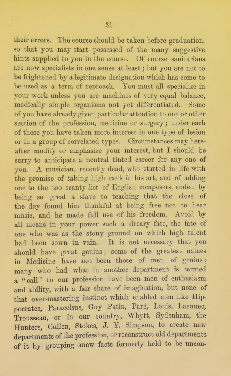 tlieir errors. The course should be taken before graduation, so that you may start possessed of the many suggestive hints supplied to you in tlie course. Of course sanitarians are now specialists in one sense at least; but you are not to be frightened by a legitimate designation which has come to be used as a term of reproach. You must all specialize in your work unless you are machines of very equal balance, medically simple organisms not yet differentiated. Some of you have already given particular attention to one or other section of the profession, medicine or surgery; under each of these you have taken more interest in one type of lesion or in a group of correlated types. Circumstances may here- after modify or emphasize your interest, but I should be sorry to anticipate a neutral tinted career for any one of you. A musician, recently dead, who started in life with the promise of taking high rank in his art, and of adding one to the too scanty list of EngHsh composers, ended by being so great a slave to teaching that the close of the day found him thankful at being free not to hear music, and he made full use of his freedom. Avoid by all means in your power such a dreary fate, the fate of one who was as the stony ground on which high talent had been sown in vain. It is not necessary that you should have great genius; some of the greatest names in Medicine have not been those of men of genius; many who had what in another department is termed a call to our profession have been men of enthusiasm and ability, with a fair share of imagination, but none of that over-mastering instinct which enabled men like Hip- pocrates, Paracelsus, Guy Patin, Par6, Louis, Laennec, Trousseau, or in our country, Whytt, Sydenham, the Hunters, Cullen, Stokes, J. Y. Simpson, to create new departments of the profession, or reconstruct old departments of it by grouping anew facts formerly held to be uncon-