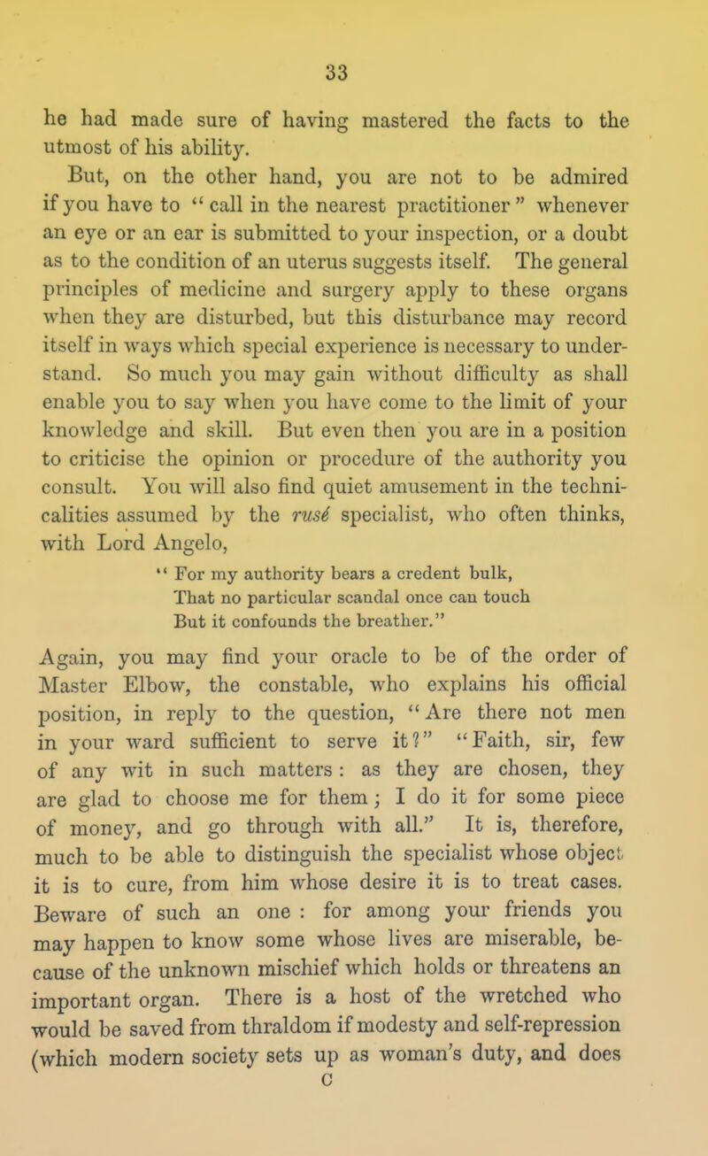 he had made sure of having mastered the facts to the utmost of his abihty. But, on the other hand, you are not to be admired if you have to  call in the nearest practitioner whenever an eye or an ear is submitted to your inspection, or a doubt as to the condition of an uterus suggests itself. The general principles of medicine and surgery apply to these organs when they are disturbed, but this disturbance may record itself in ways which special experience is necessary to under- stand. So much you may gain without difficulty as shall enable you to say when you have come to the limit of your knowledge and skill. But even then you are in a position to criticise the opinion or procedure of the authority you consult. You will also find quiet amusement in the techni- calities assumed by the rus4 specialist, who often thinks, with Lord Angelo,  For my authority bears a credent bulk, That no particular scandal once can touch But it confounds the breather. Again, you may find your oracle to be of the order of Master Elbow, the constable, who explains his official position, in reply to the question,  Are there not men in your ward sufficient to serve it? Faith, sir, few of any wit in such matters : as they are chosen, they are glad to choose me for them; I do it for some piece of money, and go through with all. It is, therefore, much to be able to distinguish the specialist whose object it is to cure, from him whose desire it is to treat cases. Beware of such an one : for among your friends you may happen to know some whose lives are miserable, be- cause of the unknown mischief which holds or threatens an important organ. There is a host of the wretched who would be saved from thraldom if modesty and self-repression (which modern society sets up as woman's duty, and does c