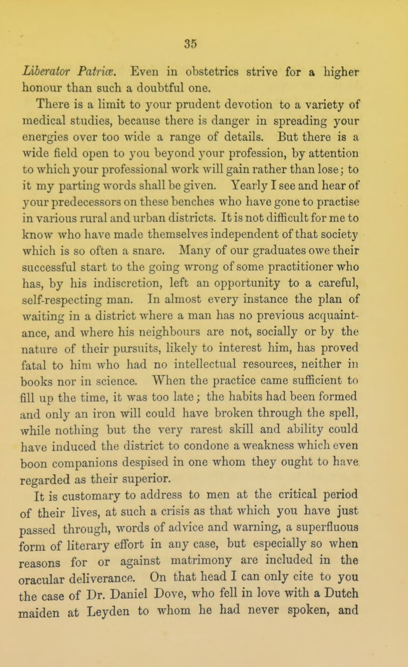 Liberator Patrice. Even in obstetrics strive for a higher honour than such a doubtful one. There is a limit to your prudent devotion to a variety of medical studies, because there is danger in spreading your energies over too wide a range of details. But there is a wide field open to you. beyond your profession, by attention to which your professional work will gain rather than lose; to it my parting words shall be given. Yearly I see and hear of your predecessors on these benches who have gone to practise in various rural and urban districts. It is not difficult for me to know who have made themselves independent of that society which is so often a snare. Many of our graduates owe their successful start to the going wrong of some practitioner who has, by his indiscretion, left an opportunity to a careful, self-respecting man. In almost every instance the plan of waiting in a district where a man has no previous acquaint- ance, and where his neighbours are not, socially or by the nature of their pursuits, likely to interest him, has proved fatal to him who had no intellectual resources, neither in books nor in science. When the practice came sufficient to fill up the time, it was too late; the habits had been formed and only an iron will could have broken through the spell, while nothing but the very rarest skill and ability could have induced the district to condone a weakness which even boon companions despised in one whom they ought to have regarded as their superior. It is customary to address to men at the critical period of their lives, at such a crisis as that which you have just passed through, words of advice and warning, a superfluous form of literary effort in any case, but especially so when reasons for or against matrimony are included in the oracular deliverance. On that head I can only cite to you the case of Dr. Daniel Dove, who fell in love with a Dutch maiden at Leyden to whom he had never spoken, and