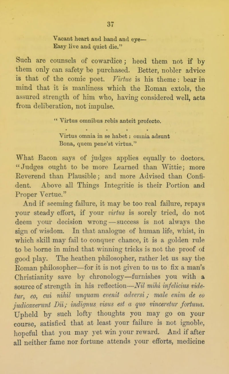 Vacant heart and hand and eye— Easy live and quiet die. Such are counsels of cowardice; heed them not if by them only can safety be purchased. Better, nobler advice is that of the comic poet. Virtue is his theme: bear in mind that it is manliness which the Koman extols, the assured strength of him who, having considered well, acts from deliberation, not impulse.  Virtus omnibus rebis anteit profecto. Virtus omnia in se habet: omnia adsunt Bona, quem pene'st virtus. What Bacon says of judges applies equally to doctors. Judges ought to be more Learned than Wittie; more Reverend than Plausible; and more Advised than Confi- dent. Above all Things Integritie is their Portion and Proper Vertue. And if seeming failure, it may be too real failure, repays your steady effort, if your virtus is sorely tried, do not deem your decision wrong — success is not always the sign of Avisdom. In that analogue of human life, whist, in which skill may fail to conquer chance, it is a golden rule to be borne in mind that winning tricks is not the proof of good play. The heathen philosopher, rather let us say the Roman philosopher—for it is not given to us to fix a man's Christianity save by chronology—furnishes you with a source of strength in his reflection—Nil mihi infelicius vide- iur, eo, cui nihil unqiLam evenit adversi; mile enim de to judicaverunt Dii; indignus visus est a quo vinceretur fortuna. Upheld by such lofty thoughts you may go on your course, satisfied that at least your failure is not ignoble, hopeful that you may yet win your reward. And if after all neither fame nor fortune attends your efforts, medicine
