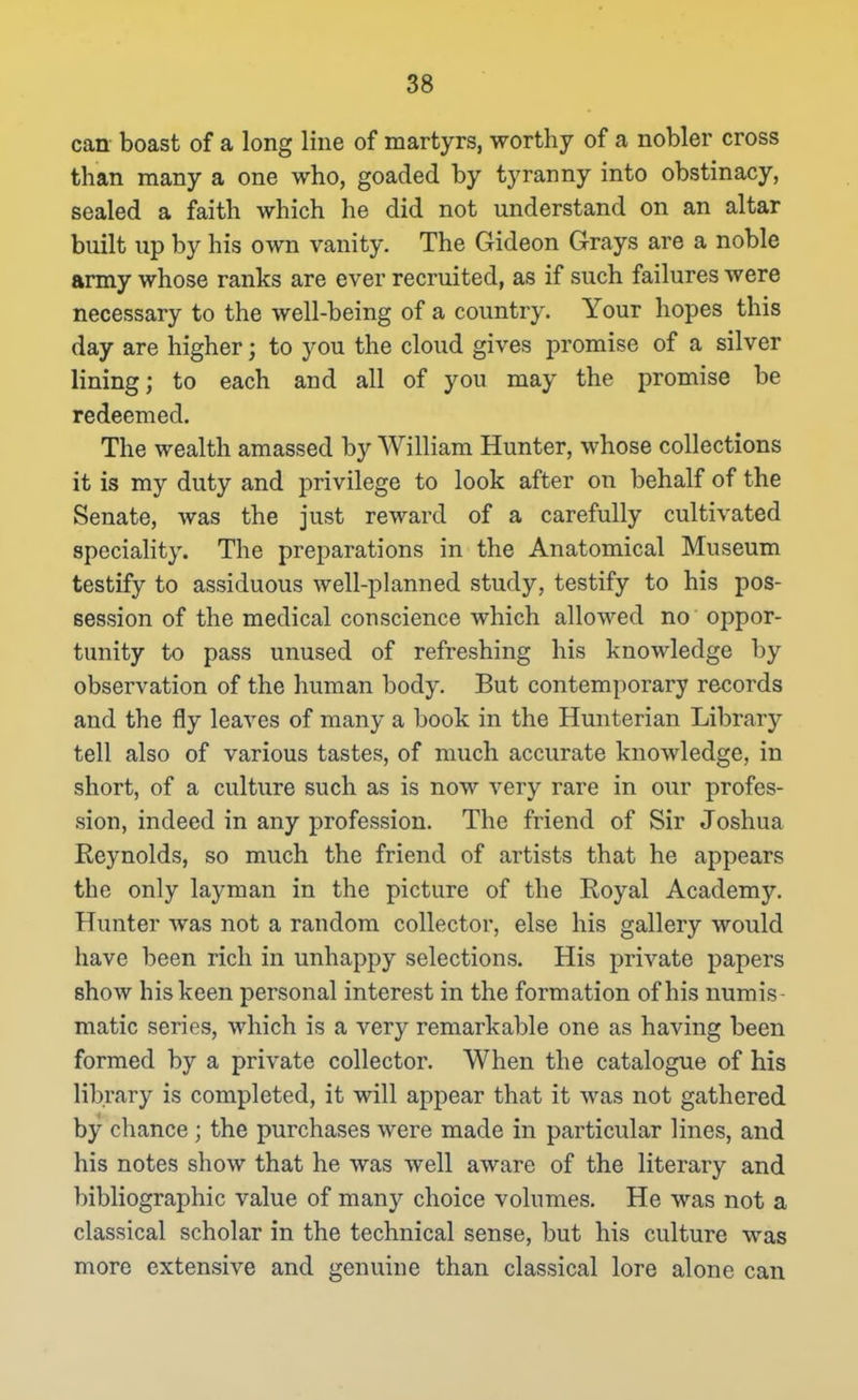 can boast of a long line of martyrs, worthy of a nobler cross than many a one who, goaded by tyranny into obstinacy, sealed a faith which he did not understand on an altar built up by his own vanity. The Gideon Grays are a noble army whose ranks are ever recruited, as if such failures were necessary to the well-being of a country. Your hopes this day are higher; to you the cloud gives promise of a silver lining; to each and all of you may the promise be redeemed. The wealth amassed by William Hunter, whose collections it is my duty and privilege to look after on behalf of the Senate, was the just reward of a carefully cultivated speciality. The preparations in the Anatomical Museum testify to assiduous well-planned study, testify to his pos- session of the medical conscience which allowed no oppor- tunity to pass unused of refreshing his knowledge by observation of the human body. But contemporary records and the fly leaves of many a book in the Hunterian Library tell also of various tastes, of much accurate knowledge, in short, of a culture such as is now very rare in our profes- sion, indeed in any profession. The friend of Sir Joshua Reynolds, so much the friend of artists that he appears the only layman in the picture of the Royal Academy. Hunter was not a random collector, else his gallery would have been rich in unhappy selections. His private papers show his keen personal interest in the formation of his numis- matic series, which is a very remarkable one as having been formed by a private collector. When the catalogue of his library is completed, it will appear that it was not gathered by chance; the purchases were made in particular lines, and his notes show that he was well aware of the literary and bibliographic value of many choice volumes. He was not a classical scholar in the technical sense, but his culture was more extensive and genuine than classical lore alone can