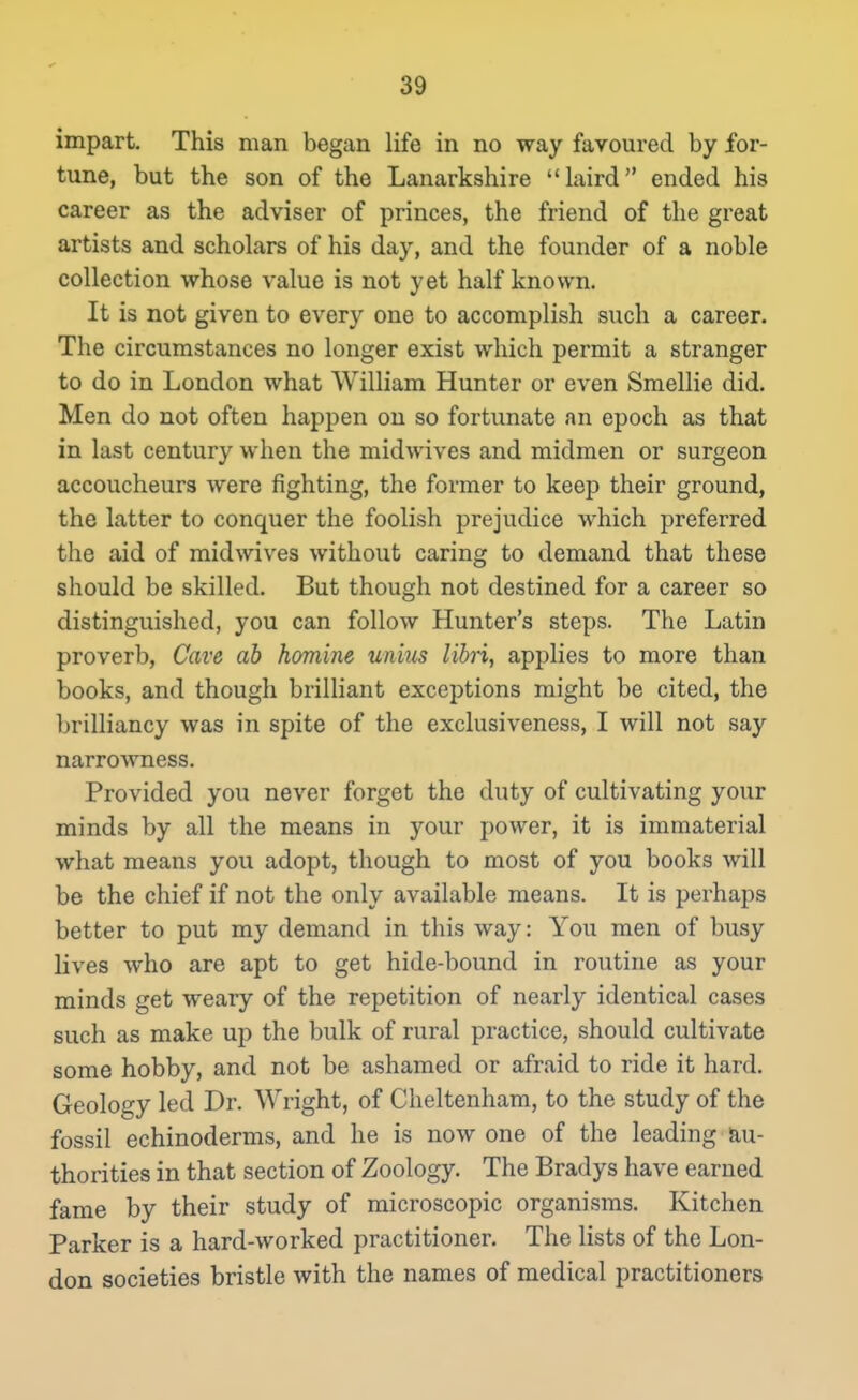 impart. This man began life in no way favoured by for- tune, but the son of the Lanarkshire laird ended his career as the adviser of princes, the friend of the great artists and scholars of his day, and the founder of a noble collection whose value is not yet half known. It is not given to every one to accomplish such a career. The circumstances no longer exist which permit a stranger to do in London what William Hunter or even Smellie did. Men do not often happen on so fortunate an epoch as that in last century when the midwives and midmen or surgeon accoucheurs were fighting, the former to keep their ground, the latter to conquer the foolish prejudice which preferred the aid of midwives without caring to demand that these should be skilled. But though not destined for a career so distinguished, you can follow Hunter's steps. The Latin proverb, Cave ah homine unius lihri, applies to more than books, and though brilliant exceptions might be cited, the brilliancy was in spite of the exclusiveness, I will not say narrowness. Provided you never forget the duty of cultivating your minds by all the means in your power, it is immaterial what means you adopt, though to most of you books will be the chief if not the only available means. It is perhaps better to put my demand in this way: You men of busy lives who are apt to get hide-bound in routine as your minds get weary of the repetition of nearly identical cases such as make up the bulk of rural practice, should cultivate some hobby, and not be ashamed or afraid to ride it hard. Geology led Dr. Wright, of Cheltenham, to the study of the fossil echinoderms, and he is now one of the leading au- thorities in that section of Zoology. The Bradys have earned fame by their study of microscopic organisms. Kitchen Parker is a hard-worked practitioner. The lists of the Lon- don societies bristle with the names of medical practitioners
