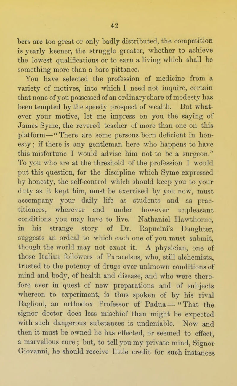 bers are too great or only badly distributed, the competition is yearly keener, the struggle greater, whether to achieve the lowest qualifications or to earn a living which shall be something more than a bare pittance. You have selected the profession of medicine from a variety of motives, into which I need not inquire, certain that none of you possessed of an ordinary share of modesty has been tempted by the speedy prospect of wealth. But what- ever your motive, let me impress on you the saying of James S3'me, the revered teacher of more than one on this platform—There are some persons born deficient in hon- esty ; if there is any gentleman here who happens to have this misfortune I would advise him not to be a surgeon. To you who are at the threshold of the profession I would put this question, for the discipline which Syme expressed l)y honesty, the self-control which should keep you to your <luty as it kept him, must be exercised by you now, must accompany your daily life as students and as prac- titioners, wherever and under however unpleasant conditions you may have to live. Nathaniel Hawthorne, in his strange story of Dr. Rapucini's Daughter, suggests an ordeal to which each one of you must submit, though the world may not exact it. A physician, one of those Italian followers of Paracelsus, who, still alchemists, trusted to the potency of drugs over unknown conditions of mind and body, of health and disease, and who were there- fore ever in quest of new preparations and of subjects whereon to experiment, is thus spoken of by his rival Baghoni, an orthodox Professor of Padua—That the signor doctor does less mischief than might be expected with such dangerous substances is undeniable. Now and then it must be owned he has effected, or seemed to eifect, a marvellous cure ; but, to tell you my private mind, Signor Giovanni, he should receive little credit for such instances