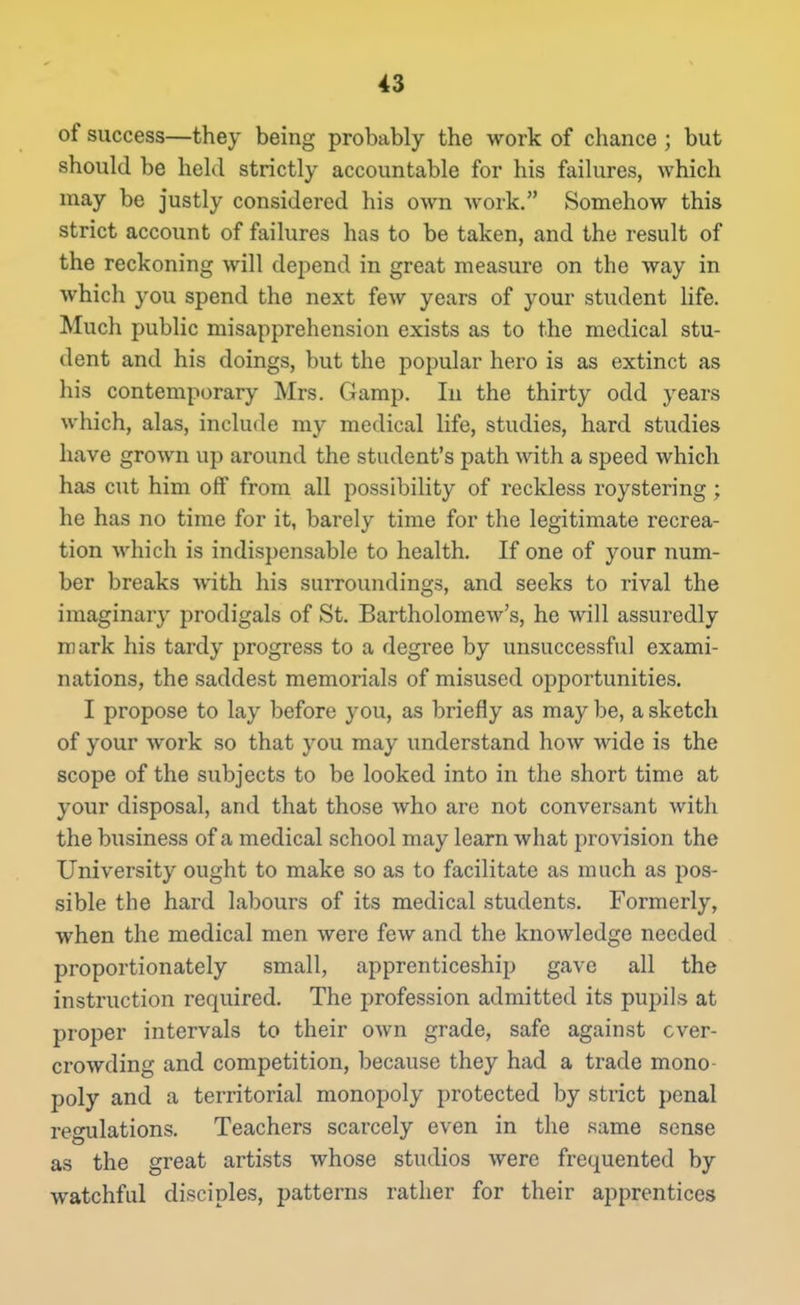 of success—they being probably the work of chance ; but should be held strictly accountable for his failures, which may be justly considered his own work. Somehow this strict account of failures has to be taken, and the result of the reckoning will depend in great measure on the way in which you spend the next few years of your student life. Much public misapprehension exists as to the medical stu- dent and his doings, but the popular hero is as extinct as his contemporary Mrs. Gamp. In the thirty odd years which, alas, include my medical life, studies, hard studies have grown up around the student's path with a speed which has cut him off from all possibility of reckless roystering ; he has no time for it, barely time for the legitimate recrea- tion which is indispensable to health. If one of your num- ber breaks with his surroundings, and seeks to rival the imaginary prodigals of St. Bartholomew's, he will assuredly mark his tardy progress to a degree by unsuccessful exami- nations, the saddest memorials of misused opportunities. I propose to lay before you, as briefly as may be, a sketch of your work so that you may understand how wide is the scope of the subjects to be looked into in the short time at your disposal, and that those who arc not conversant with the business of a medical school may learn what provision the University ought to make so as to facilitate as much as pos- sible the hard labours of its medical students. Formerly, when the medical men were few and the knowledge needed proportionately small, apprenticeshii) gave all the instruction required. The profession admitted its pupils at proper intervals to their own grade, safe against over- crowding and competition, because they had a trade mono- poly and a territorial monopoly protected by strict penal regulations. Teachers scarcely even in the same sense as the great artists whose studios were frequented by watchful disciples, patterns rather for their apprentices