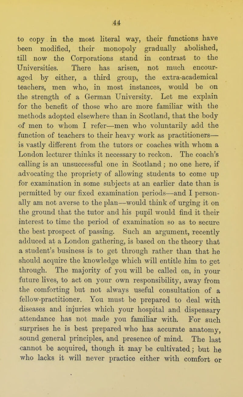 to copy in the most literal way, their functions have been modified, their monopoly gradually abolished, till now the Corporations stand in contrast to the Universities. There has arisen, not much encour- aged by either, a third group, the extra-academical teachers, men who, in most instances, would be on the strength of a German University. Let me explain for the benefit of those who are more familiar with the methods adopted elsewhere than in Scotland, that the body of men to whom I refer—men who voluntarily add the function of teachers to their heavy work as practitioners— is vastly different from the tutors or coaches with whom a London lecturer thinks it necessary to reckon. The coach's calling is an unsuccessful one in Scotland; no one here, if advocating the propriety of allowing students to come up for examination in some subjects at an earlier date than is permitted by our fixed examination periods—and I person- ally am not averse to the plan—would think of urging it on the ground that the tutor and his pupil would find it their interest to time the period of examination so as to secure the best prospect of passing. Such an argument, recently adduced at a London gathering, is based on the theory that a student's business is to get through rather than that he should acquire the knowledge which will entitle him to get through. The majority of you will be called on, in your future lives, to act on your own responsibility, away from the comforting but not always useful consultation of a fellow-practitioner. You must be prepared to deal with diseases and injuries which your hospital and dispensary attendance has not made you famiHar with. For such surprises he is best prepared who has accurate anatomy, sound general principles, and presence of mind. The last cannot be acquired, though it may be cultivated; but he who lacks it will never practice either with comfort or
