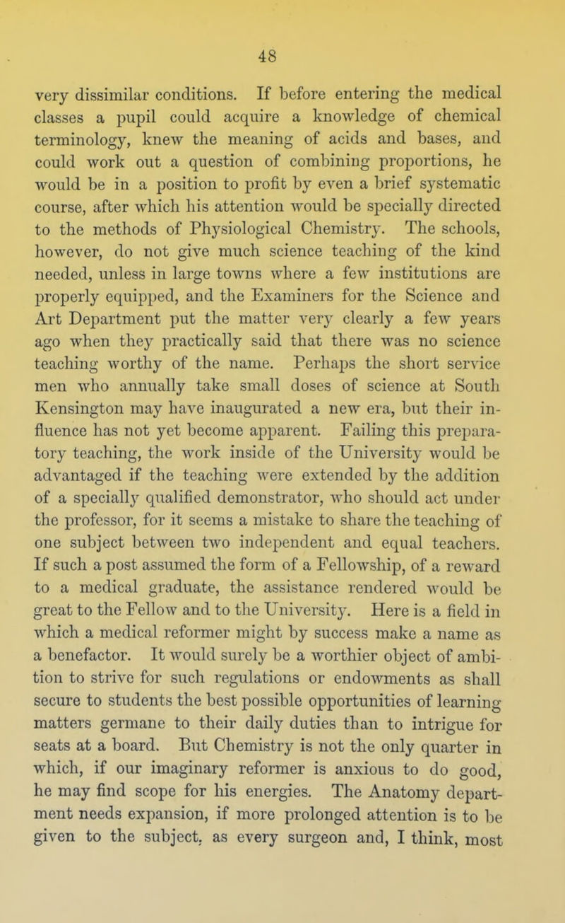 very dissimilar conditions. If before entering the medical classes a pupil could acquire a knowledge of chemical terminology, knew the meaning of acids and bases, and could work out a question of combining proportions, he would be in a position to profit by even a brief systematic course, after which his attention would be specially directed to the methods of Physiological Chemistry. The schools, however, do not give much science teaching of the kind needed, unless in large towns where a few institutions are properly equipped, and the Examiners for the Science and Art Department put the matter very clearly a few years ago when they practically said that there was no science teaching worthy of the name. Perhaps the short service men who annually take small doses of science at South Kensington may have inaugurated a new era, but their in- fluence has not yet become apparent. Failing this prepara- tory teaching, the work inside of the University would be advantaged if the teaching were extended by the addition of a speciall}^ qualified demonstrator, who should act under the professor, for it seems a mistake to share the teaching of one subject between two independent and equal teachers. If such a post assumed the form of a Fellowship, of a reward to a medical graduate, the assistance rendered would be great to the Fellow and to the University. Here is a field in which a medical reformer might by success make a name as a benefactor. It would surely be a worthier object of ambi- tion to strive for such regulations or endowments as shall secure to students the best possible opportunities of learning matters germane to their daily duties than to intrigue for seats at a board. But Chemistry is not the only quarter in which, if our imaginary reformer is anxious to do good, he may find scope for his energies. The Anatomy depart- ment needs expansion, if more prolonged attention is to be given to the subject, as every surgeon and, I think, most