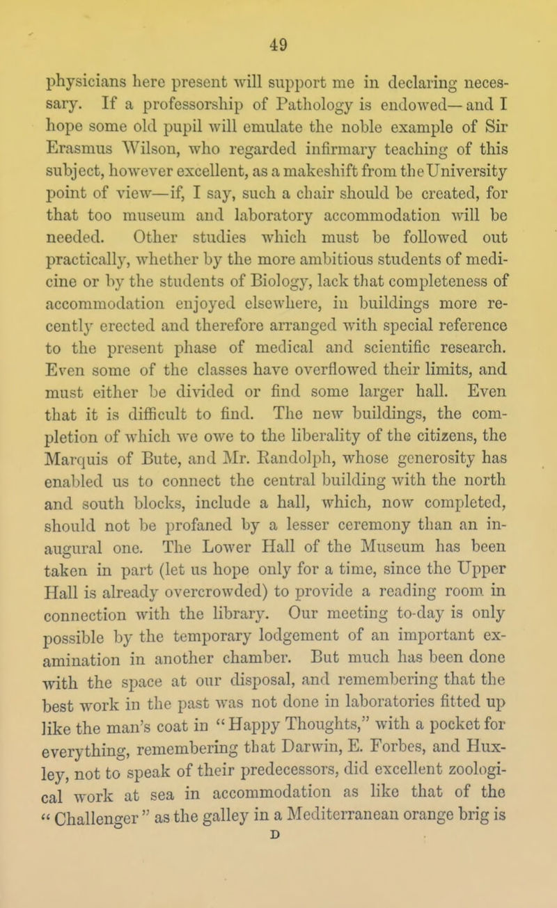 physicians here present will support me in declaring neces- sary. If a professorship of Pathology is endowed— and I hope some old pupil will emulate the noble example of Sir Erasmus Wilson, who regarded infirmary teaching of this subject, however excellent, as a makeshift from the University point of view—if, I say, such a chair should be created, for that too museum and laboratory accommodation will be needed. Other studies which must be followed out practically, whether by the more ambitious students of medi- cine or by the students of Biology, lack that completeness of accommodation enjoyed elsewhere, in buildings more re- cently erected and therefore arranged with special reference to the present phase of medical and scientific research. Even some of the classes have overflowed their limits, and must either be divided or find some larger hall. Even that it is difficult to find. The new buildings, the com- pletion of which we owe to the liberality of the citizens, the Marquis of Bute, and Mr. Kandolph, whose generosity has enabled us to connect the central building with the north and south blocks, include a hall, which, now completed, should not be profaned by a lesser ceremony than an in- augural one. The Lower Hall of the Museum has been taken in part (let us hope only for a time, since the Upper Hall is already overcrowded) to provide a reading room in connection with the library. Our meeting to-day is only possible by the temporary lodgement of an important ex- amination in another chamber. But much has been done with the space at our disposal, and remembering that the best work in the past was not done in laboratories fitted up like the man's coat in Happy Thoughts, with a pocket for everything, remembering that Darwin, E. Forbes, and Hux- ley, not to speak of their predecessors, did excellent zoologi- cal w-ork at sea in accommodation as like that of the Challeno-er as the galley in a Mediterranean orange brig is