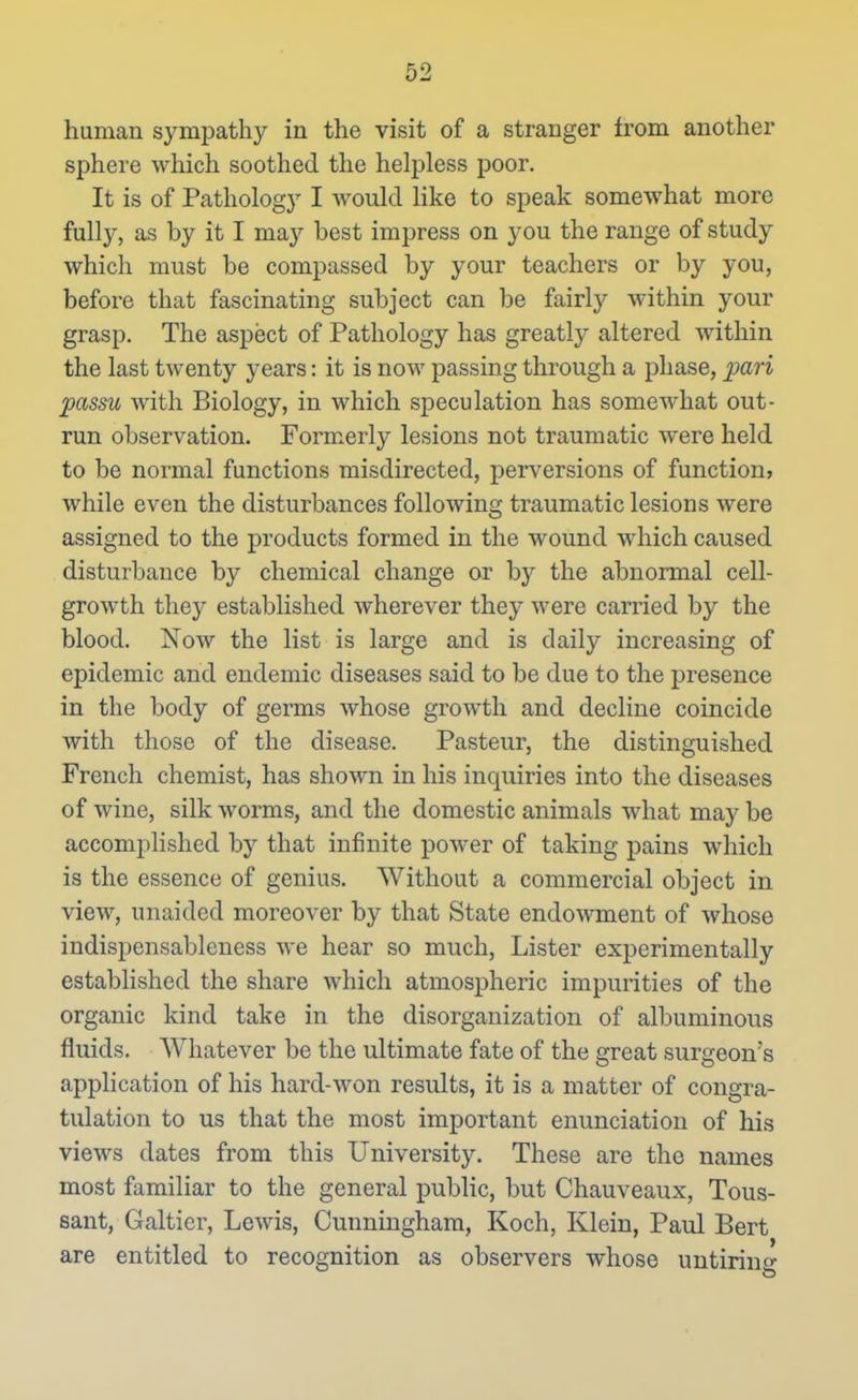 human sympathy in the visit of a stranger from another sphere which soothed the helpless poor. It is of Pathology I would like to speak somewhat more fully, as by it I may best impress on you the range of study which must be compassed by your teachers or by you, before that fascinating subject can be fairly within your grasp. The aspect of Pathology has greatly altered within the last twenty years: it is now passing through a phase, ^an passu with Biology, in which speculation has somewhat out- run observation. Form.erly lesions not traumatic were held to be normal functions misdirected, perversions of function, while even the disturbances following traumatic lesions were assigned to the products formed in the wound which caused disturbance by chemical change or b}'' the abnormal cell- growth they established wherever they were carried by the blood. Now the list is large and is daily increasing of epidemic and endemic diseases said to be due to the presence in the body of germs whose growth and decline coincide with those of the disease. Pasteur, the distinguished French chemist, has shown in his inquiries into the diseases of wine, silk worms, and the domestic animals what may be accomplished by that infinite power of taking pains which is the essence of genius. Without a commercial object in view, unaided moreover by that State endowment of whose indispensablencss we hear so much. Lister experimentally estabhshed the share which atmospheric impurities of the organic kind take in the disorganization of albuminous fluids. Whatever be the ultimate fate of the great surgeon's application of his hard-won results, it is a matter of congra- tulation to us that the most important enunciation of his views dates from this University. These are the names most familiar to the general public, but Chauveaux, Tous- sant, Galtier, Lewis, Cunningham, Koch, Klein, Paul Bert are entitled to recognition as observers whose uutirino-