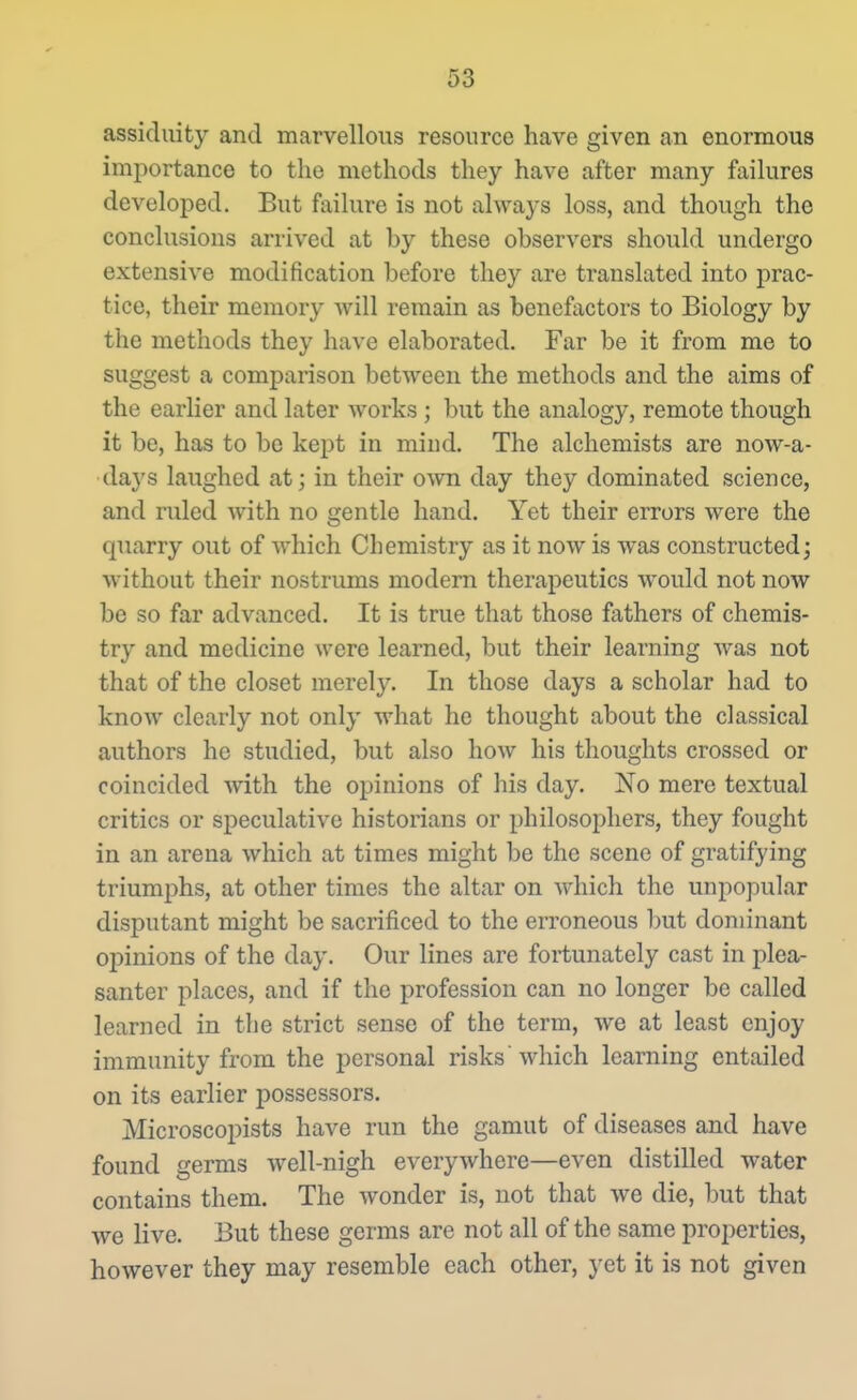 assiduity and marvellous resource have given an enormous importance to the methods they have after many failures developed. But failure is not always loss, and though the conclusions arrived at by these observers should undergo extensive modification before they are translated into prac- tice, their memory Avill remain as benefactors to Biology by the methods they have elaborated. Far be it from me to suggest a comparison between the methods and the aims of the earlier and later works ; but the analogy, remote though it be, has to be kept in mind. The alchemists are now-a- days laughed at; in their own day they dominated science, and ruled with no gentle hand. Yet their errors were the quarry out of which Chemistry as it now is was constructed j without their nostrums modern therapeutics would not now be so far advanced. It is true that those fathers of chemis- try and medicine were learned, but their learning was not that of the closet merely. In those days a scholar had to know clearly not only what he thought about the classical authors he studied, but also how his thoughts crossed or coincided with the opinions of his day. No mere textual critics or speculative historians or philosophers, they fought in an arena which at times might be the scene of gratifying triumphs, at other times the altar on which the unpopular disputant might be sacrificed to the erroneous but dominant opinions of the day. Our lines are fortunately cast in plea- santer places, and if the profession can no longer be called learned in the strict sense of the term, we at least enjoy immunity from the personal risks which learning entailed on its earlier possessors. Microscopists have run the gamut of diseases and have found germs well-nigh everywhere—even distilled water contains them. The wonder is, not that we die, but that we live. But these germs are not all of the same properties, however they may resemble each other, yet it is not given