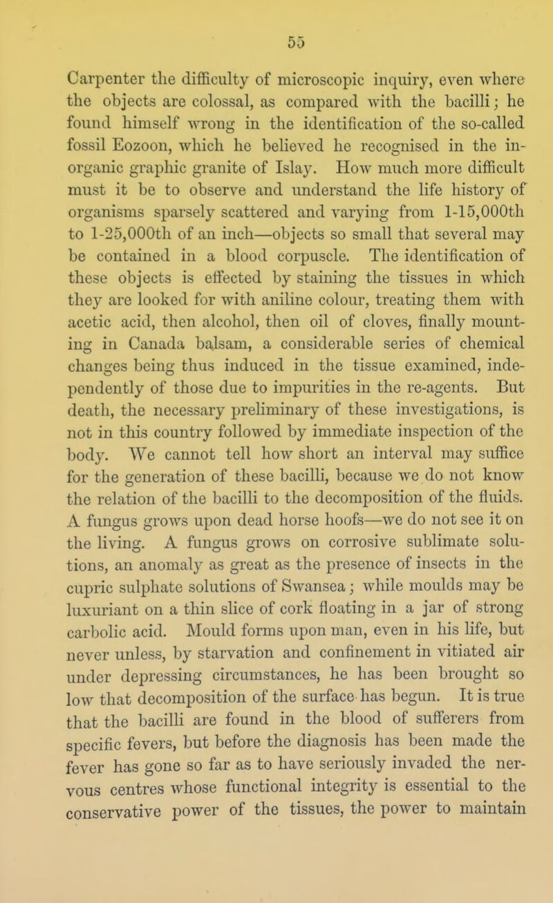 Carpenter the difficulty of microscopic inquiry, even where the objects are colossal, as compared with the bacilli; he found himself wrong in the identification of the so-called fossil Eozoon, which he believed he recognised in the in- organic graphic granite of Islay. How much more difficult must it be to observe and understand the life history of organisms sparsely scattered and varying from 1-15,000th to l-25,000th of an inch—objects so small that several may be contained in a blood corpuscle. The identification of these objects is effected by staining the tissues in which they are looked for with aniline colour, treating them with acetic acid, then alcohol, then oil of cloves, finally mount- ing in Canada balsam, a considerable series of chemical changes being thus induced in the tissue examined, inde- pendently of those due to impurities in the re-agents. But death, the necessary preliminary of these investigations, is not in this country followed by immediate inspection of the body. We cannot tell how short an interval may suffice for the generation of these bacilli, because we do not know the relation of the bacilli to the decomposition of the fluids. A fungus grows upon dead horse hoofs—we do not see it on the living. A fungus grows on corrosive sublimate solu- tions, an anomaly as great as the presence of insects in the cupric sulphate solutions of Swansea; while moulds may be luxuriant on a thin slice of cork floating in a jar of strong carbolic acid. Mould forms upon man, even in his life, but never unless, by starvation and confinement in vitiated air under depressing circumstances, he has been brought so low that decomposition of the surface has begun. It is true that the bacilli are found in the blood of sufi'erers from specific fevers, but before the diagnosis has been made the fever has gone so far as to have seriously invaded the ner- vous centres whose functional integrity is essential to the conservative power of the tissues, the power to maintain