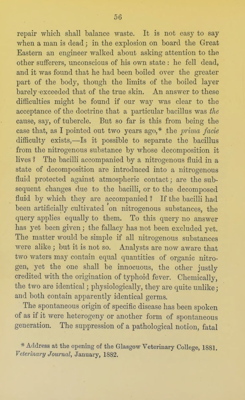 repair which shall balance waste. It is not easy to say when a man is dead; in the explosion on board the Great Eastern an engineer walked about asking attention to the other sufferers, unconscious of his own state : he fell dead, and it was found that he had been boiled over the greater part of the body, though the limits of the boiled layer barely-exceeded that of the true skin. An answer to these difficulties might be found if our way was clear to the acceptance of the doctrine that a particular bacillus was the cause, say, of tubercle. But so far is this from being the case that, as I pointed out two years ago,** the prima facie difficulty exists,—Is it possible to sej)arate the bacillus from the nitrogenous substance by whose decomposition it lives ? The bacilli accompanied by a nitrogenous fluid in a state of decomjDosition are introduced into a nitrogenous fluid protected against atmospheric contact; are the sub- sequent changes due to the bacilli, or to the decomposed fluid by which they are accompanied ? If the bacilli had been artificially cultivated on nitrogenous substances, the query appHes equally to them. To this query no answer has yet been given; the fallacy has not been excluded yet. The matter would be simple if all nitrogenous substances were alike ; but it is not so. Analysts are now aware that two waters may contain equal quantities of organic nitro- gen, yet the one shall be innocuous, the other justly credited with the origination of typhoid fever. Chemically, the two are identical; physiologically, they are quite unlike; and both contain apparently identical germs. The spontaneous origin of specific disease has been spoken of as if it were heterogeny or another form of spontaneous generation. The suppression of a pathological notion, fatal * Address at the opening of the Glasgow Veterinary College, 1881. Veterinary Journal, January, 1882.