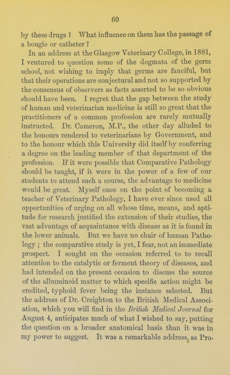 by these drugs ? What influence on them has the passage of a bougie or catheter ? In an address at the Glasgow Veterinary College, in 1881, I ventured to question some of the dogmata of the germ school, not wishing to imply that germs are fanciful, but that their operations are conjectural and not so supported by the consensus of observers as facts asserted to be so obvious should have been. I regret that the gap between the study of human and veterinarian medicine is still so great that the practitioners of a common profession are rarely mutually instructed. Dr. Cameron, M.P., the other day alluded to the honours rendered to veterinarians by Government, and to the honour which this University did itself by conferring a degree on the leading member of that department of the profession. If it were possible that Comparative Pathology should 1)0 taught, if it Avere in the power of a few of our students to attend such a course, the advantage to medicine would be great. Myself once on the point of becoming a teacher of Veterinary Pathology, I have ever since used all opiDortunities of urging on all whose time, means, and apti- tude for research justified the extension of their studies, the vast advantage of acquaintance with disease as it is found in the lower animals. But we have no chair of human Patho- logy j the comparative study is yet, I fear, not an immediate prospect. I sought on the occasion referred to to recall attention to the catalytic or ferment theory of diseases, and had intended on the present occasion to discuss the source of the albuminoid matter to which specific action might be credited, typhoid fever being the instance selected. But the address of Dr. Creighton to the British Medical Associ- ation, which 3^ou will find in the British Medical Journal for August 4, anticipates much of what I wished to say, putting the question on a broader anatomical basis than it was in my power to suggest. It was a remarkable address, as Pro-