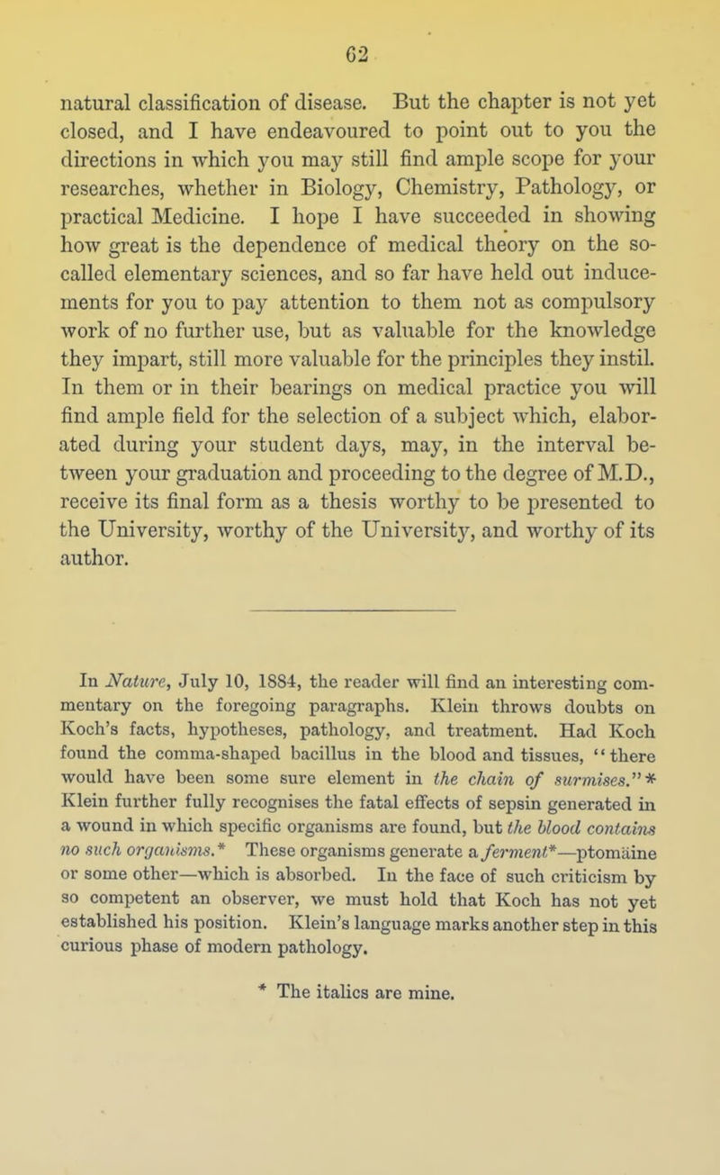 natural classification of disease. But the chapter is not yet closed, and I have endeavoured to point out to you the directions in which you may still find ample scope for j'our researches, whether in Biology, Chemistry, Pathology, or practical Medicine. I hope I have succeeded in showing how great is the dependence of medical theory on the so- called elementary sciences, and so far have held out induce- ments for you to pay attention to them not as compulsory work of no further use, but as valuable for the knowledge they impart, still more valuable for the principles they instil. In them or in their bearings on medical practice you will find ample field for the selection of a subject which, elabor- ated during your student days, may, in the interval be- tween your gi'aduation and proceeding to the degree of M.D., receive its final form as a thesis worthy to be presented to the University, worthy of the University, and worthy of its author. In Nature, July 10, 1884, the reader will find an interesting com- mentary on the foregoing paragraphs. Klein throws doubts on Koch's facts, hypotheses, pathology, and treatment. Had Koch found the comma-shaped bacillus in the blood and tissues, there would have been some sure element in the chain of surmises.* Klein further fully recognises the fatal effects of sepsin generated in a wound in which specific organisms are found, but the blood contaim no such organisms* These organisms generate a ferment*—ptomaine or some other—which is absorbed. In the face of such criticism by so competent an observer, we must hold that Koch has not yet established his position. Klein's language marks another step in this curious phase of modern pathology. * The italics are mine.